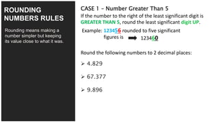 4/27
Rounding means making a
number simpler but keeping
its value close to what it was.
CASE 1 – Number Greater Than 5
If the number to the right of the least significant digit is
GREATER THAN 5, round the least significant digit UP.
ROUNDING
NUMBERS RULES
Example: 123456 rounded to five significant
figures is 123460
Round the following numbers to 2 decimal places:
 4.829
 67.377
 9.896
 