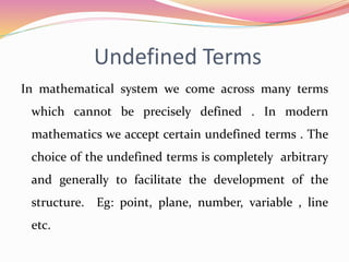 Undefined Terms
In mathematical system we come across many terms
which cannot be precisely defined . In modern
mathematics we accept certain undefined terms . The
choice of the undefined terms is completely arbitrary
and generally to facilitate the development of the
structure. Eg: point, plane, number, variable , line
etc.
 