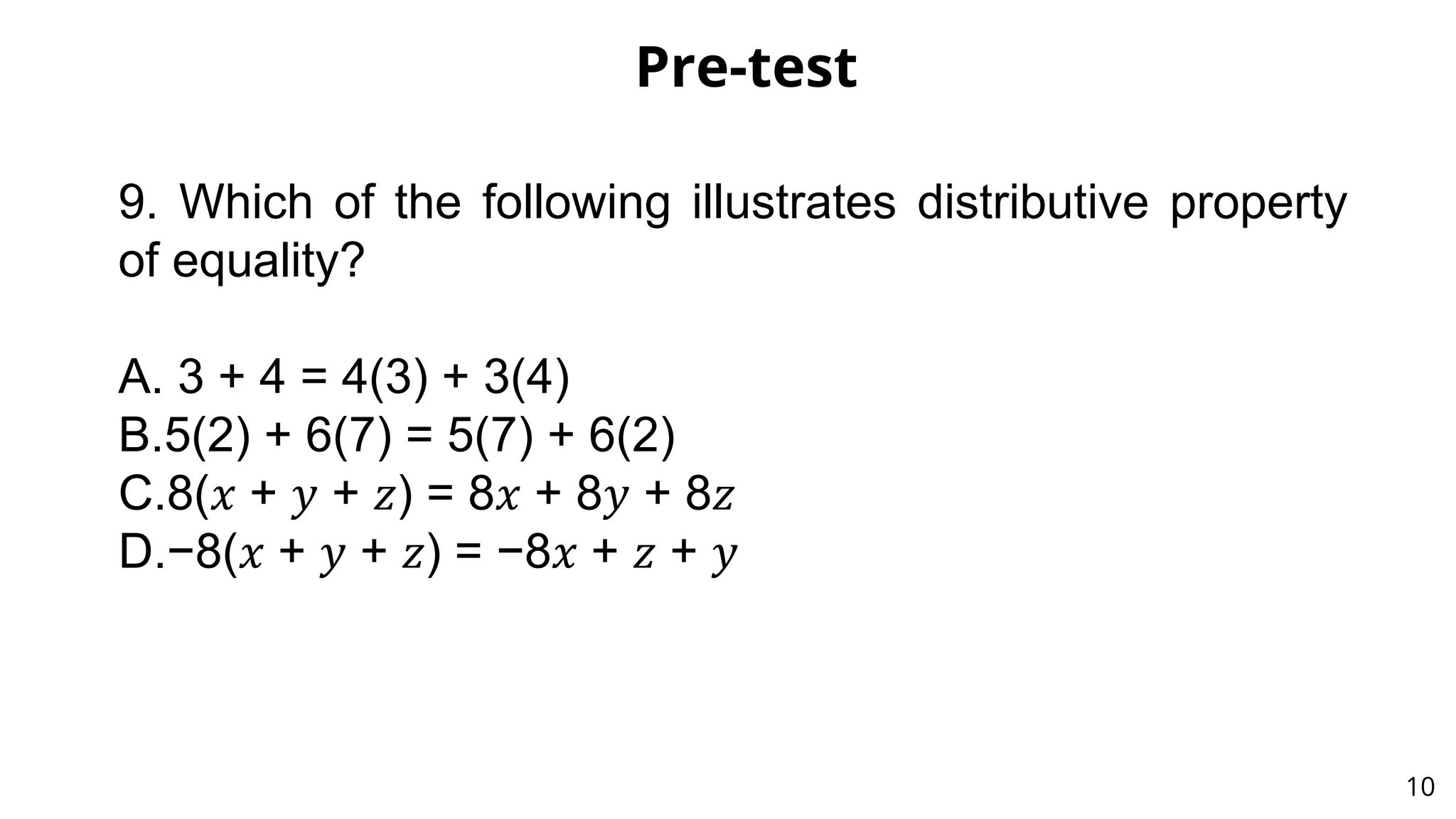 Pre-test
10
9. Which of the following illustrates distributive property
of equality?
A. 3 + 4 = 4(3) + 3(4)
B.5(2) + 6(7) = 5(7) + 6(2)
C.8(𝑥 + 𝑦 + 𝑧) = 8𝑥 + 8𝑦 + 8𝑧
D.−8(𝑥 + 𝑦 + 𝑧) = −8𝑥 + 𝑧 + 𝑦
 