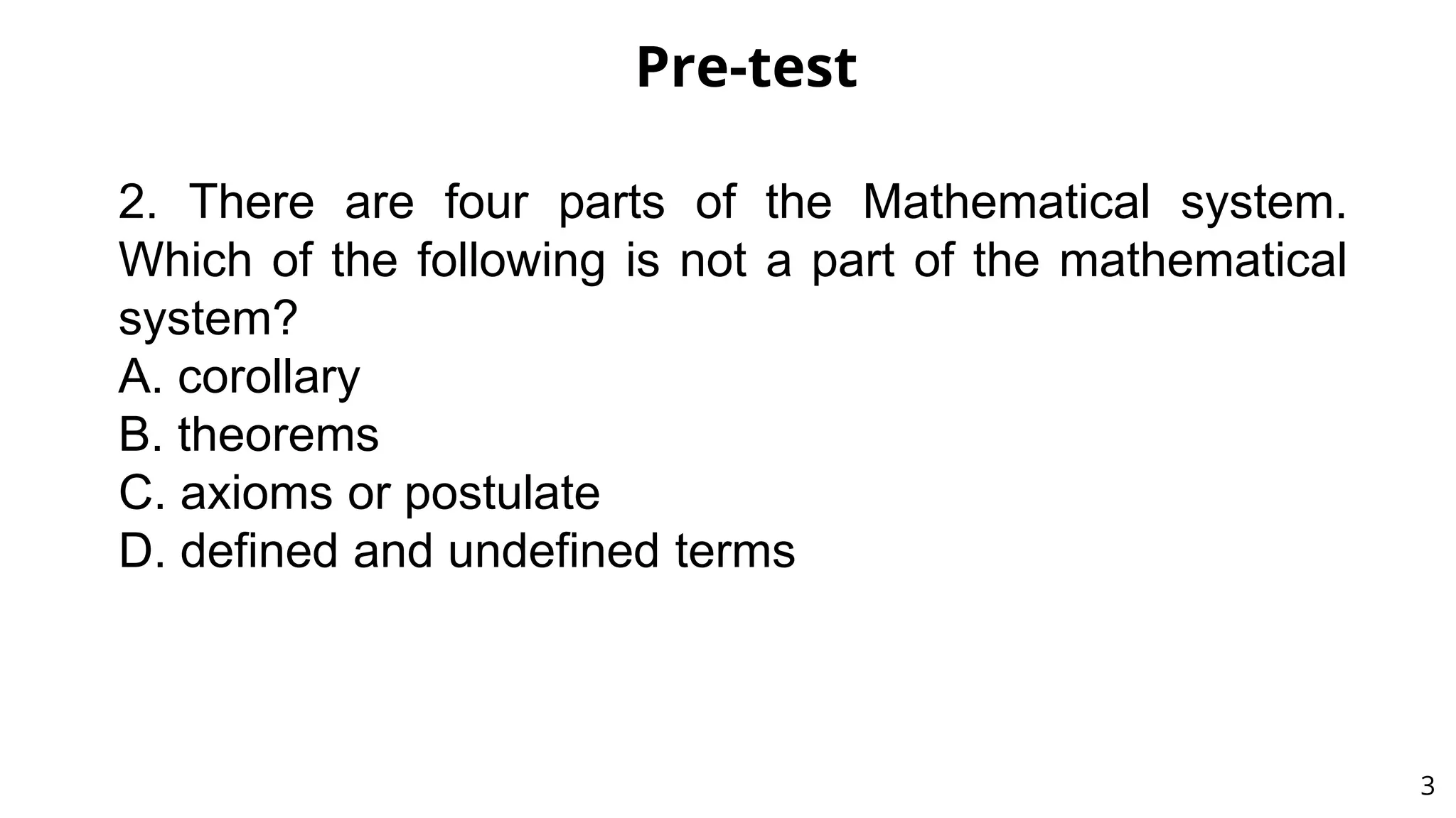 Pre-test
3
2. There are four parts of the Mathematical system.
Which of the following is not a part of the mathematical
system?
A. corollary
B. theorems
C. axioms or postulate
D. defined and undefined terms
 
