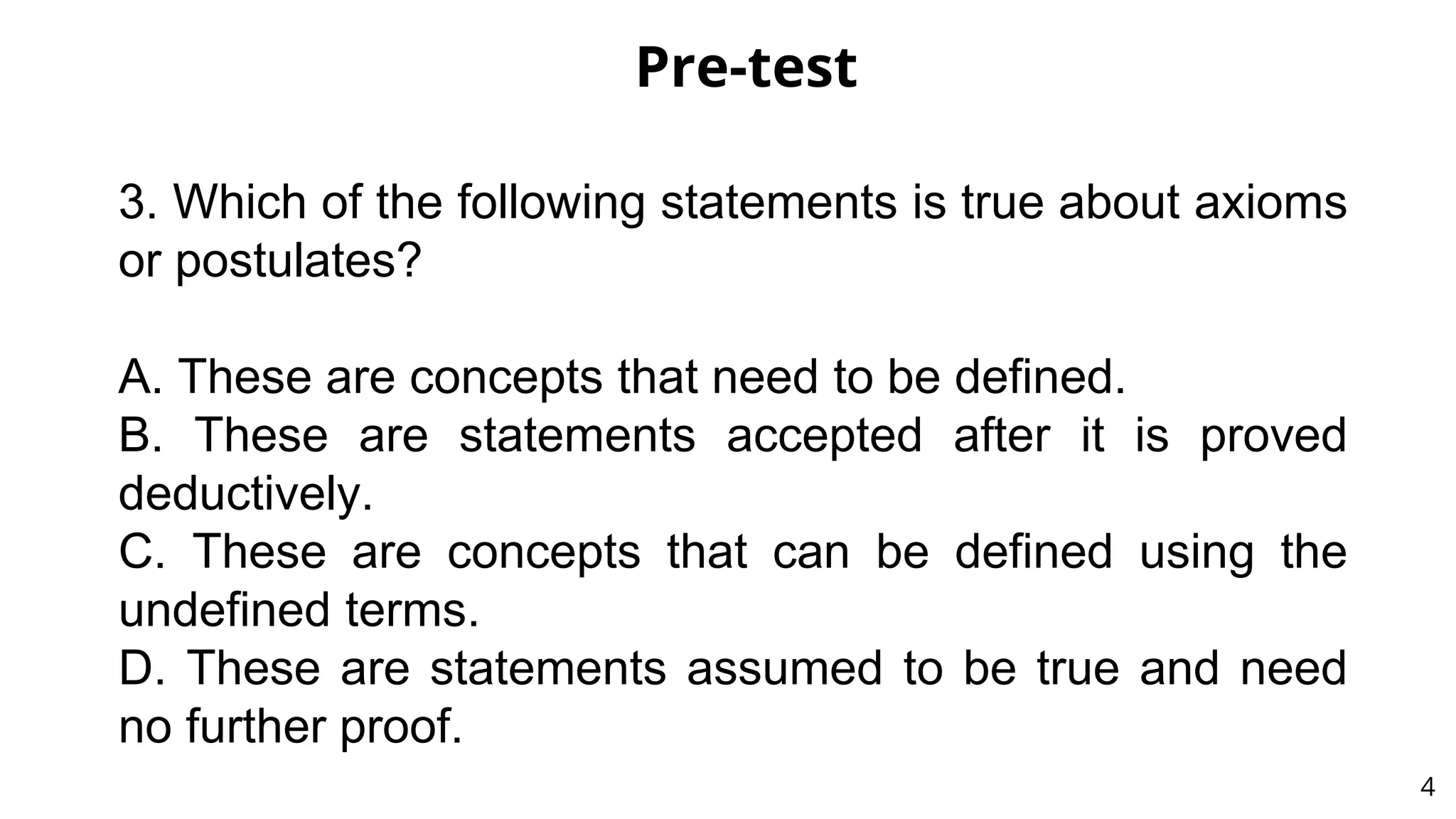 Pre-test
4
3. Which of the following statements is true about axioms
or postulates?
A. These are concepts that need to be defined.
B. These are statements accepted after it is proved
deductively.
C. These are concepts that can be defined using the
undefined terms.
D. These are statements assumed to be true and need
no further proof.
 