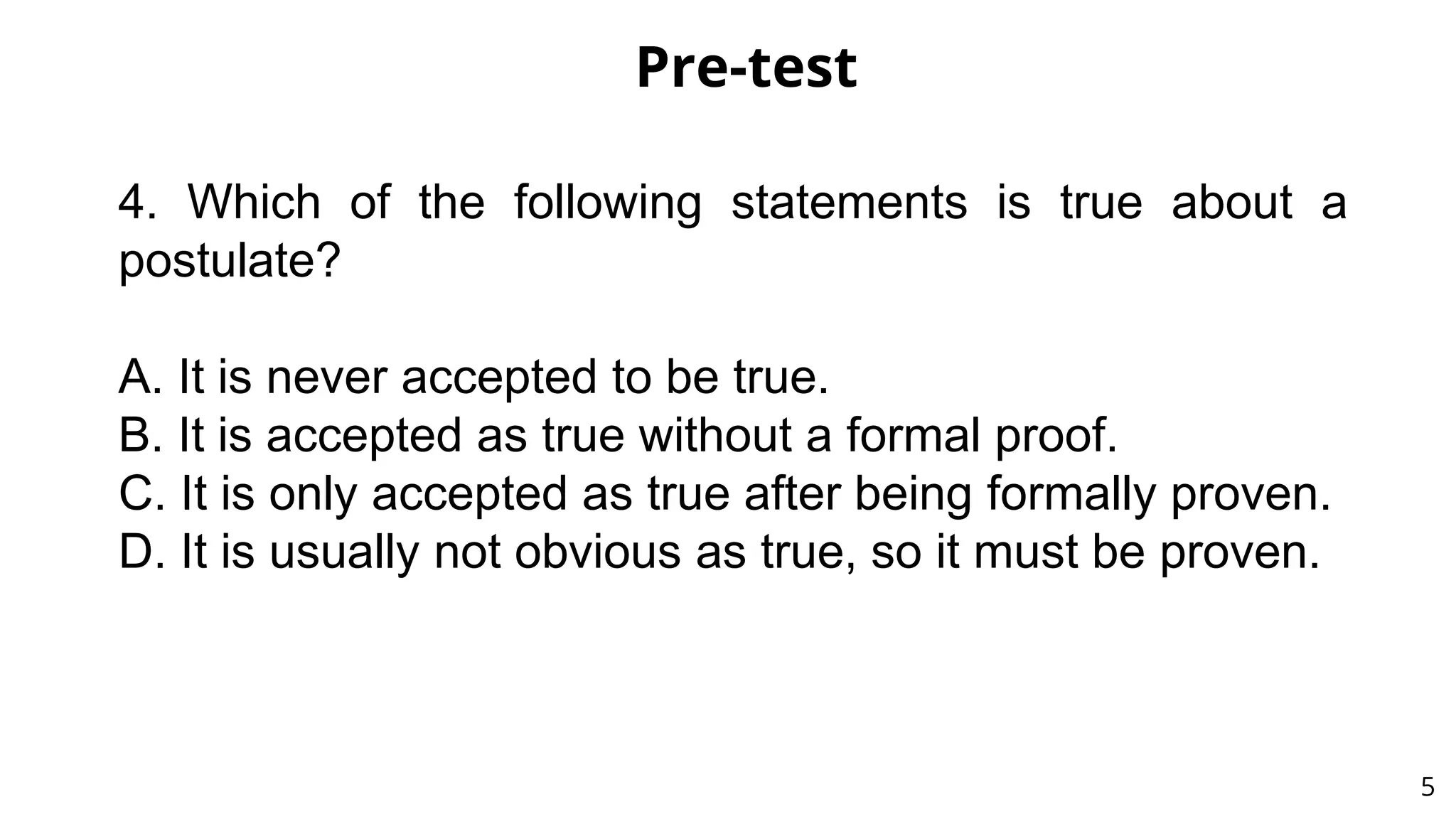 Pre-test
5
4. Which of the following statements is true about a
postulate?
A. It is never accepted to be true.
B. It is accepted as true without a formal proof.
C. It is only accepted as true after being formally proven.
D. It is usually not obvious as true, so it must be proven.
 