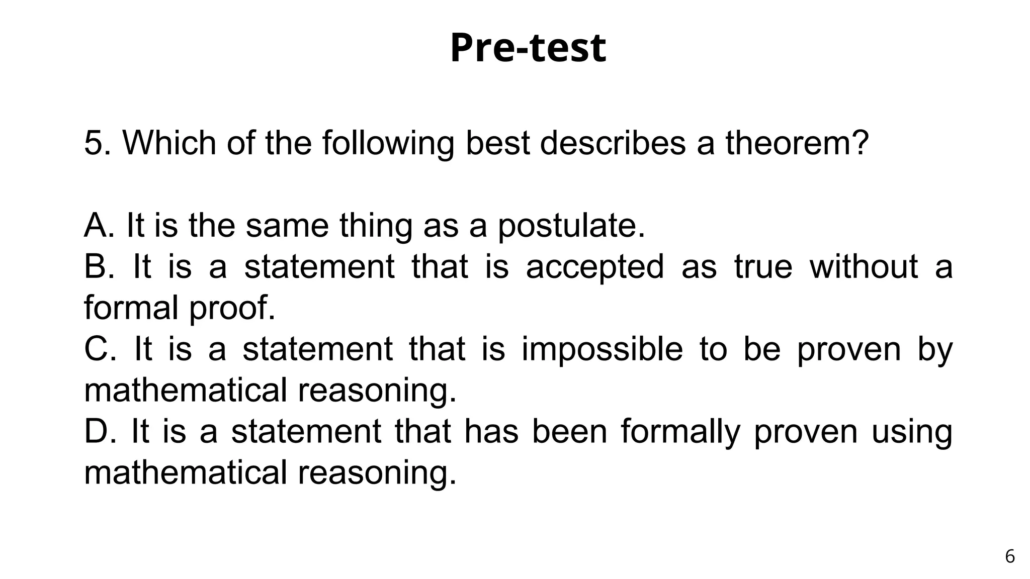 Pre-test
6
5. Which of the following best describes a theorem?
A. It is the same thing as a postulate.
B. It is a statement that is accepted as true without a
formal proof.
C. It is a statement that is impossible to be proven by
mathematical reasoning.
D. It is a statement that has been formally proven using
mathematical reasoning.
 