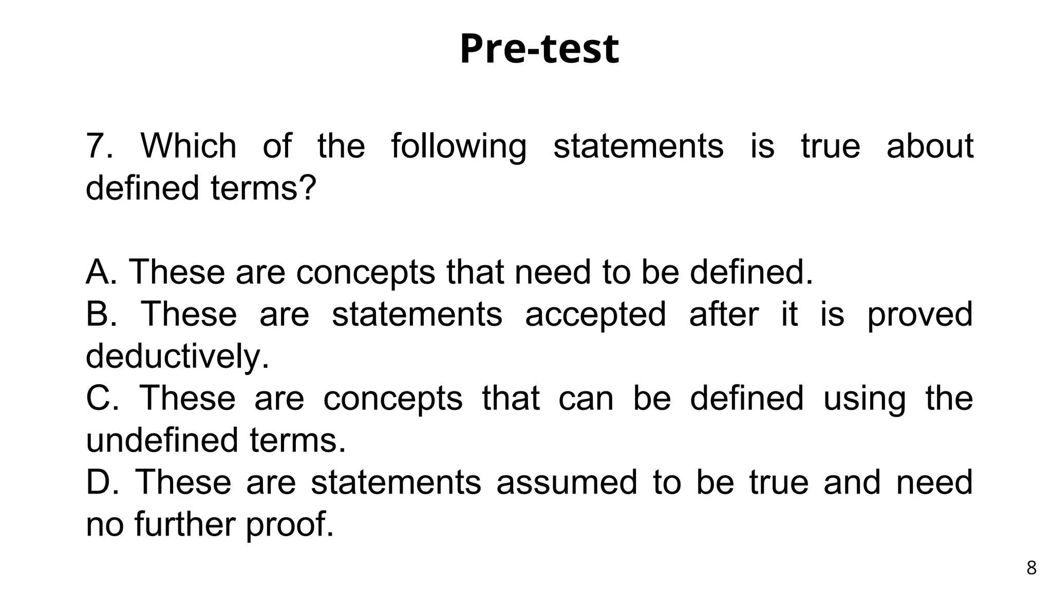 Pre-test
8
7. Which of the following statements is true about
defined terms?
A. These are concepts that need to be defined.
B. These are statements accepted after it is proved
deductively.
C. These are concepts that can be defined using the
undefined terms.
D. These are statements assumed to be true and need
no further proof.
 