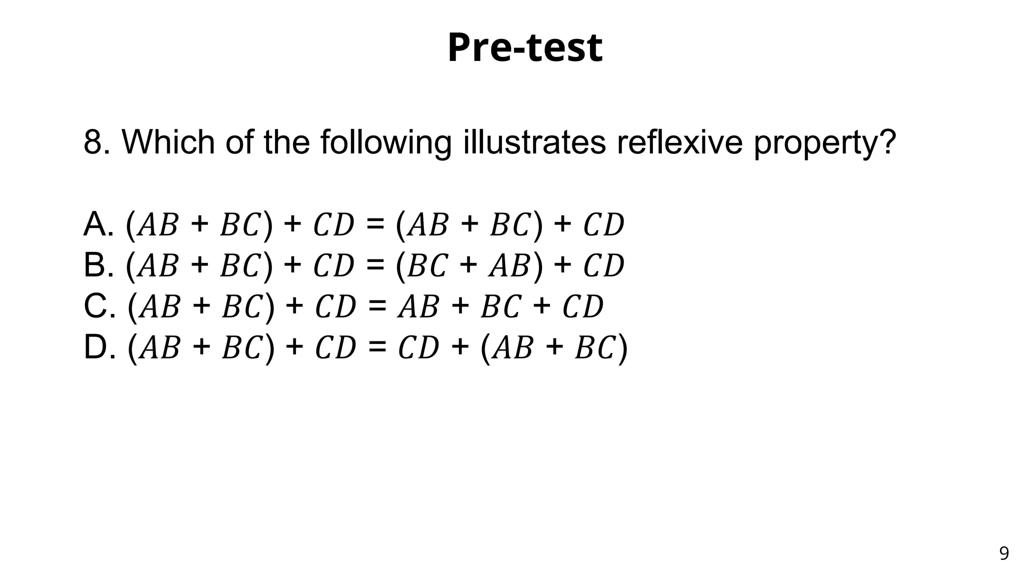 Pre-test
9
8. Which of the following illustrates reflexive property?
A. (𝐴𝐵 + 𝐵𝐶) + 𝐶𝐷 = (𝐴𝐵 + 𝐵𝐶) + 𝐶𝐷
B. (𝐴𝐵 + 𝐵𝐶) + 𝐶𝐷 = (𝐵𝐶 + 𝐴𝐵) + 𝐶𝐷
C. (𝐴𝐵 + 𝐵𝐶) + 𝐶𝐷 = 𝐴𝐵 + 𝐵𝐶 + 𝐶𝐷
D. (𝐴𝐵 + 𝐵𝐶) + 𝐶𝐷 = 𝐶𝐷 + (𝐴𝐵 + 𝐵𝐶)
 
