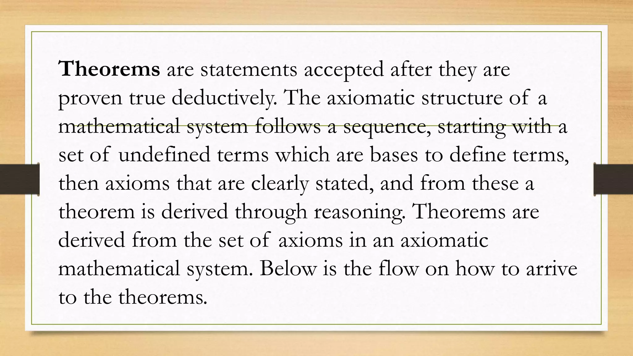 Theorems are statements accepted after they are
proven true deductively. The axiomatic structure of a
mathematical system follows a sequence, starting with a
set of undefined terms which are bases to define terms,
then axioms that are clearly stated, and from these a
theorem is derived through reasoning. Theorems are
derived from the set of axioms in an axiomatic
mathematical system. Below is the flow on how to arrive
to the theorems.
 
