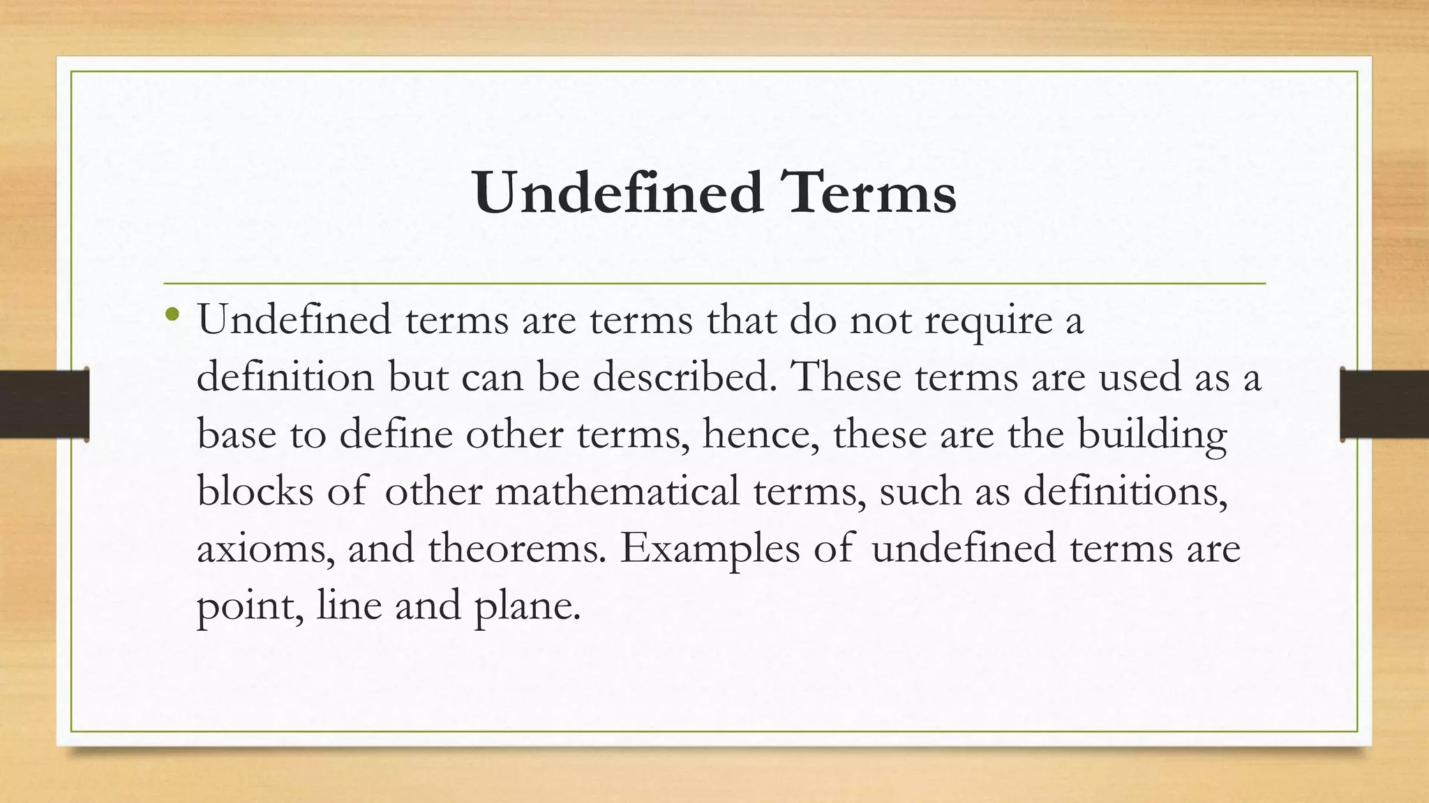 Undefined Terms
• Undefined terms are terms that do not require a
definition but can be described. These terms are used as a
base to define other terms, hence, these are the building
blocks of other mathematical terms, such as definitions,
axioms, and theorems. Examples of undefined terms are
point, line and plane.
 