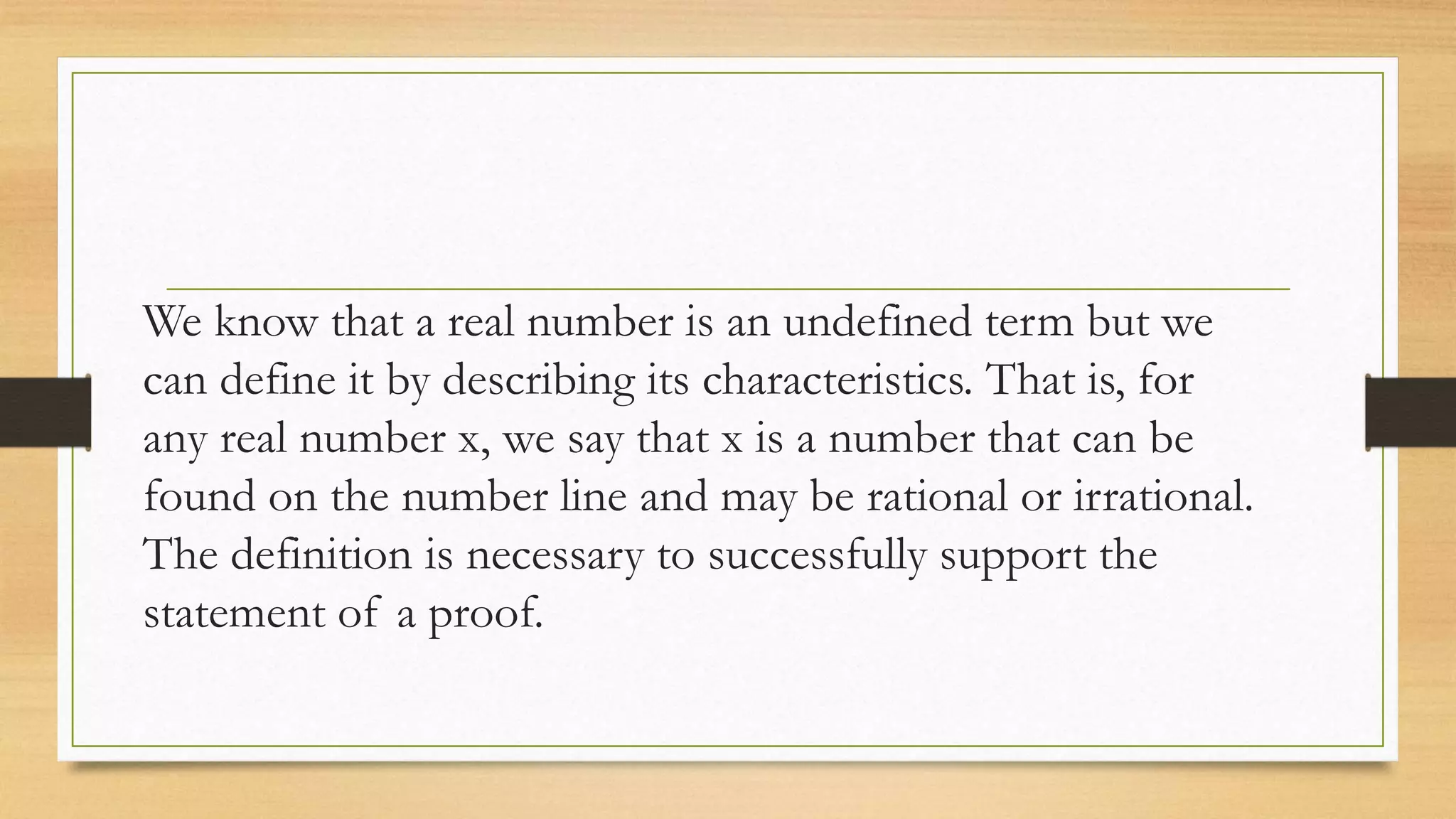 We know that a real number is an undefined term but we
can define it by describing its characteristics. That is, for
any real number x, we say that x is a number that can be
found on the number line and may be rational or irrational.
The definition is necessary to successfully support the
statement of a proof.
 