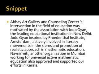  Abhay Art Gallery and Counseling Center ’s 
intervention in the field of education was 
motivated by the association with Jodo Gyan, 
the leading educational institution in New Delhi. 
Jodo Gyan inspired by Fruedenthal Institute, 
Amsterdam, actively involved in literacy 
movements in the slums and promotion of 
realistic approach in mathematic education. 
Navnirmiti, another organization in Mumbai 
working for universal active mathematic 
education also approved and supported our 
efforts in Kerala. 
 