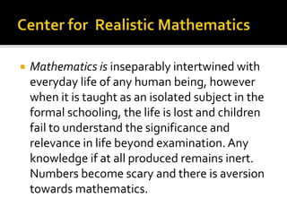  Mathematics is inseparably intertwined with 
everyday life of any human being, however 
when it is taught as an isolated subject in the 
formal schooling, the life is lost and children 
fail to understand the significance and 
relevance in life beyond examination. Any 
knowledge if at all produced remains inert. 
Numbers become scary and there is aversion 
towards mathematics. 
 