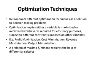 Optimization Techniques
• In Economics different optimization techniques as a solution
to decision making problems
• Optimization implies either a variable is maximized or
minimized whichever is required for efficiency purposes,
subject to different constraints imposed on other variables
• E.g. Profit Maximization, Cost Minimization, Revenue
Maximization, Output Maximization
• A problem of maxima & minima requires the help of
differential calculus
 