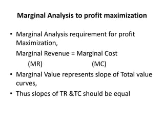 Marginal Analysis to profit maximization
• Marginal Analysis requirement for profit
Maximization,
Marginal Revenue = Marginal Cost
(MR) (MC)
• Marginal Value represents slope of Total value
curves,
• Thus slopes of TR &TC should be equal
 