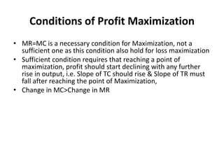 Conditions of Profit Maximization
• MR=MC is a necessary condition for Maximization, not a
sufficient one as this condition also hold for loss maximization
• Sufficient condition requires that reaching a point of
maximization, profit should start declining with any further
rise in output, i.e. Slope of TC should rise & Slope of TR must
fall after reaching the point of Maximization,
• Change in MC>Change in MR
 