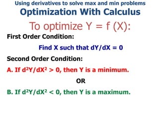 Using derivatives to solve max and min problems
Optimization With Calculus
To optimize Y = f (X):
First Order Condition:
Find X such that dY/dX = 0
Second Order Condition:
A. If d2Y/dX2 > 0, then Y is a minimum.
OR
B. If d2Y/dX2 < 0, then Y is a maximum.
 