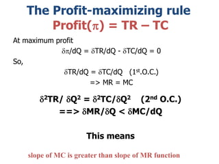 The Profit-maximizing rule
Profit(p) = TR – TC
At maximum profit
dp/dQ = dTR/dQ - dTC/dQ = 0
So,
dTR/dQ = dTC/dQ (1st.O.C.)
=> MR = MC
d2TR/ dQ2 = d2TC/dQ2 (2nd O.C.)
==> dMR/dQ < dMC/dQ
This means
slope of MC is greater than slope of MR function
 