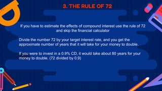3. THE RULE OF 72
If you have to estimate the effects of compound interest use the rule of 72
and skip the financial calculator
Divide the number 72 by your target interest rate, and you get the
approximate number of years that it will take for your money to double.
If you were to invest in a 0.9% CD, it would take about 80 years for your
money to double. (72 divided by 0.9)
 