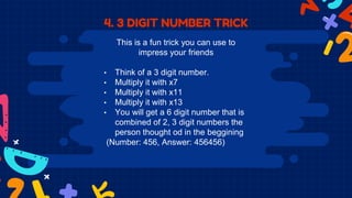4. 3 DIGIT NUMBER TRICK
This is a fun trick you can use to
impress your friends
• Think of a 3 digit number.
• Multiply it with x7
• Multiply it with x11
• Multiply it with x13
• You will get a 6 digit number that is
combined of 2, 3 digit numbers the
person thought od in the beggining
(Number: 456, Answer: 456456)
 