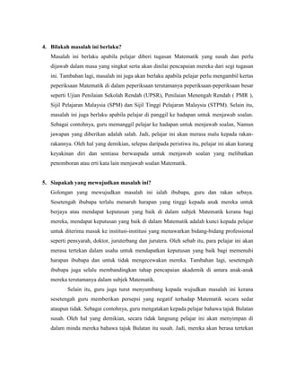 4. Bilakah masalah ini berlaku?
   Masalah ini berlaku apabila pelajar diberi tugasan Matematik yang susah dan perlu
   dijawab dalam masa yang singkat serta akan dinilai pencapaian mereka dari segi tugasan
   ini. Tambahan lagi, masalah ini juga akan berlaku apabila pelajar perlu mengambil kertas
   peperiksaan Matematik di dalam peperiksaan terutamanya peperiksaan-peperiksaan besar
   seperti Ujian Penilaian Sekolah Rendah (UPSR), Penilaian Menengah Rendah ( PMR ),
   Sijil Pelajaran Malaysia (SPM) dan Sijil Tinggi Pelajaran Malaysia (STPM). Selain itu,
   masalah ini juga berlaku apabila pelajar di panggil ke hadapan untuk menjawab soalan.
   Sebagai contohnya, guru memanggil pelajar ke hadapan untuk menjawab soalan, Namun
   jawapan yang diberikan adalah salah. Jadi, pelajar ini akan merasa malu kepada rakan-
   rakannya. Oleh hal yang demikian, selepas daripada peristiwa itu, pelajar ini akan kurang
   keyakinan diri dan sentiasa berwaspada untuk menjawab soalan yang melibatkan
   penomboran atau erti kata lain menjawab soalan Matematik.


5. Siapakah yang mewujudkan masalah ini?
   Golongan yang mewujudkan masalah ini ialah ibubapa, guru dan rakan sebaya.
   Sesetengah ibubapa terlalu menaruh harapan yang tinggi kepada anak mereka untuk
   berjaya atau mendapat keputusan yang baik di dalam subjek Matematik kerana bagi
   mereka, mendapat keputusan yang baik di dalam Matematik adalah kunci kepada pelajar
   untuk diterima masuk ke institusi-institusi yang menawarkan bidang-bidang professional
   seperti pensyarah, doktor, juruterbang dan jurutera. Oleh sebab itu, para pelajar ini akan
   merasa tertekan dalam usaha untuk mendapatkan keputusan yang baik bagi memenuhi
   harapan ibubapa dan untuk tidak mengecewakan mereka. Tambahan lagi, sesetengah
   ibubapa juga selalu membandingkan tahap pencapaian akademik di antara anak-anak
   mereka terutamanya dalam subjek Matematik.
          Selain itu, guru juga turut menyumbang kepada wujudkan masalah ini kerana
   sesetengah guru memberikan persepsi yang negatif terhadap Matematik secara sedar
   ataupun tidak. Sebagai contohnya, guru mengatakan kepada pelajar bahawa tajuk Bulatan
   susah. Oleh hal yang demikian, secara tidak langsung pelajar ini akan menyimpan di
   dalam minda mereka bahawa tajuk Bulatan itu susah. Jadi, mereka akan berasa tertekan
 