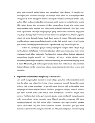 setiap kali menjawab soalan bulatan atau mempelajari tajuk Bulatan. Di samping itu,
   sesetengah guru Matematik mengajar terlalu cepat. Oleh sebab itu, pelajar-pelajar akan
   ketinggalan di dalam pengajaran ataupun sesetengah konsep di dalam tajuk tersebut. Jadi,
   apabila diberi soalan, mereka akan merasa susah untuk menjawab soalan tersebut kerana
   tidak faham konsep dan seterusnya ini akan menyumbang kepada sifat malas untuk
   menyelesaikan soalan tersebut serta hilang minat terhadap Matematik. Guru juga tidak
   boleh cepat marah sekiranya terdapat pelajar yang lambat untuk menerima pengajaran
   yang diajar. Setiap pelajar mempunyai tahap kepandaian yang berbeza. Oleh itu, apabila
   pelajar ini sering dimarahi kerana tidak dapat menjawab soalan Matematik, perasaan
   benci kepada guru akan muncul di dalam diri mereka. Jadi, apabila mereka benci kepada
   guru tersebut, mereka juga akan turut benci kepada subjek yang diajar oleh guru itu.
          Selain itu, sesetengah pelajar senang terpengaruh dengan rakan sebaya. Bagi
   mereka, kenapa perlu belajar Matematik sedangkan rakan-rakan mereka juga malas untuk
   belajar dan lemah dalam Matematik. Tambahan lagi, kurang galakan daripada rakan turut
   menyumbang kepada masalah ini. Contohnya, sekiranya pelajar diminta untuk
   melakukan perbincangan kumpulan, namun tiada seorang pun ahli kumpulan yang minat
   di dalam Matematik, jadi perbincangan tersebut tidak akan berhasil dan tidak memberi
   faedah terhadap mereka kerana tiada galakan yang diterima atau diberikan sesama ahli
   kumpulan.


6. Bagaimanakah cara untuk mengurangkan masalah ini?
   Cara untuk mengurangkan masalah ini ialah sebagai guru, kita perlu memahami setiap
   jiwa dan sikap para pelajar kita. Setiap pelajar mempunyai masalah dan perilaku yang
   berbeza. Jadi, proses pengajaran kita perlulah dapat diterima oleh setiap pelajar yang
   mempunyai berlainan tahap kefahaman. Selain itu, pengajaran kita juga haruslah menarik
   agar dapat menarik minat para pelajar untuk mempelajari Matematik dengan lebih
   seronok. Tambahan lagi, ketika guru meminta pelajar untuk membentuk kumpulan, guru
   perlu mengenalpasti setiap kumpulan yang dibentuk perlulah mempunyai ahli yang
   mempunyai potensi yang baik dalam subjek Matematik agar dapat memberi galakan
   kepada rakan-rakan yang lain dalam kumpulan tersebut. Personaliti guru juga turut
   memainkan peranan untuk mengatasi masalah ini. Jika guru mempunyai personaliti yang
 