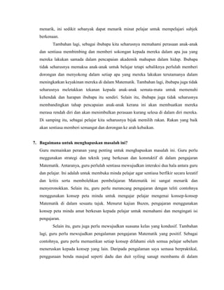 menarik, ini sedikit sebanyak dapat menarik minat pelajar untuk mempelajari subjek
   berkenaan.
          Tambahan lagi, sebagai ibubapa kita seharusnya memahami perasaan anak-anak
   dan sentiasa membimbing dan memberi sokongan kepada mereka dalam apa jua yang
   mereka lakukan samada dalam pencapaian akademik mahupun dalam hidup. Ibubapa
   tidak seharusnya memaksa anak-anak untuk belajar tetapi sebaliknya perlulah memberi
   dorongan dan menyokong dalam setiap apa yang mereka lakukan terutamanya dalam
   meningkatkan keyakinan mereka di dalam Matematik. Tambahan lagi, ibubapa juga tidak
   seharusnya meletakkan tekanan kepada anak-anak semata-mata untuk memenuhi
   kehendak dan harapan ibubapa itu sendiri. Selain itu, ibubapa juga tidak seharusnya
   membandingkan tahap pencapaian anak-anak kerana ini akan membuatkan mereka
   merasa rendah diri dan akan menimbulkan perasaan kurang selesa di dalam diri mereka.
   Di samping itu, sebagai pelajar kita seharusnya bijak memilih rakan. Rakan yang baik
   akan sentiasa memberi semangat dan dorongan ke arah kebaikan.


7. Bagaimana untuk menghapuskan masalah ini?
   Guru memainkan peranan yang penting untuk menghapuskan masalah ini. Guru perlu
   meggunakan strategi dan teknik yang berkesan dan konstuktif di dalam pengajaran
   Matematik. Antaranya, guru perlulah sentiasa mewujudkan interaksi dua hala antara guru
   dan pelajar. Ini adalah untuk membuka minda pelajar agar sentiasa berfikir secara kreatif
   dan kritis serta membolehkan pembelajaran Matematik ini sangat menarik dan
   menyeronokkan. Selain itu, guru perlu merancang pengajaran dengan teliti contohnya
   menggunakan konsep peta minda untuk mengajar pelajar mengenai konsep-konsep
   Matematik di dalam sesuatu tajuk. Menurut kajian Buzen, pengajaran menggunakan
   konsep peta minda amat berkesan kepada pelajar untuk memahami dan mengingati isi
   pengajaran.
          Selain itu, guru juga perlu mewujudkan suasana kelas yang kondusif. Tambahan
   lagi, guru perlu mewujudkan pengalaman pengajaran Matematik yang positif. Sebagai
   contohnya, guru perlu memastikan setiap konsep difahami oleh semua pelajar sebelum
   meneruskan kepada konsep yang lain. Daripada pengalaman saya semasa berpraktikal,
   penggunaan benda maujud seperti dadu dan duit syiling sanagt membantu di dalam
 