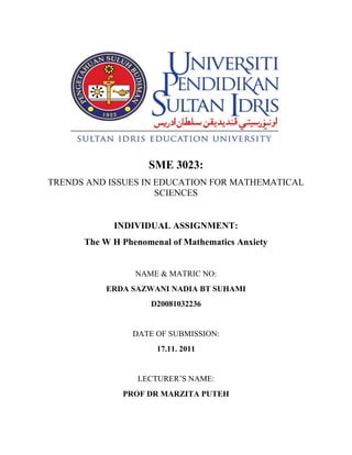 SME 3023:
TRENDS AND ISSUES IN EDUCATION FOR MATHEMATICAL
                     SCIENCES


            INDIVIDUAL ASSIGNMENT:
      The W H Phenomenal of Mathematics Anxiety


                 NAME & MATRIC NO:
          ERDA SAZWANI NADIA BT SUHAMI
                    D20081032236


                DATE OF SUBMISSION:
                      17.11. 2011


                 LECTURER’S NAME:
              PROF DR MARZITA PUTEH
 