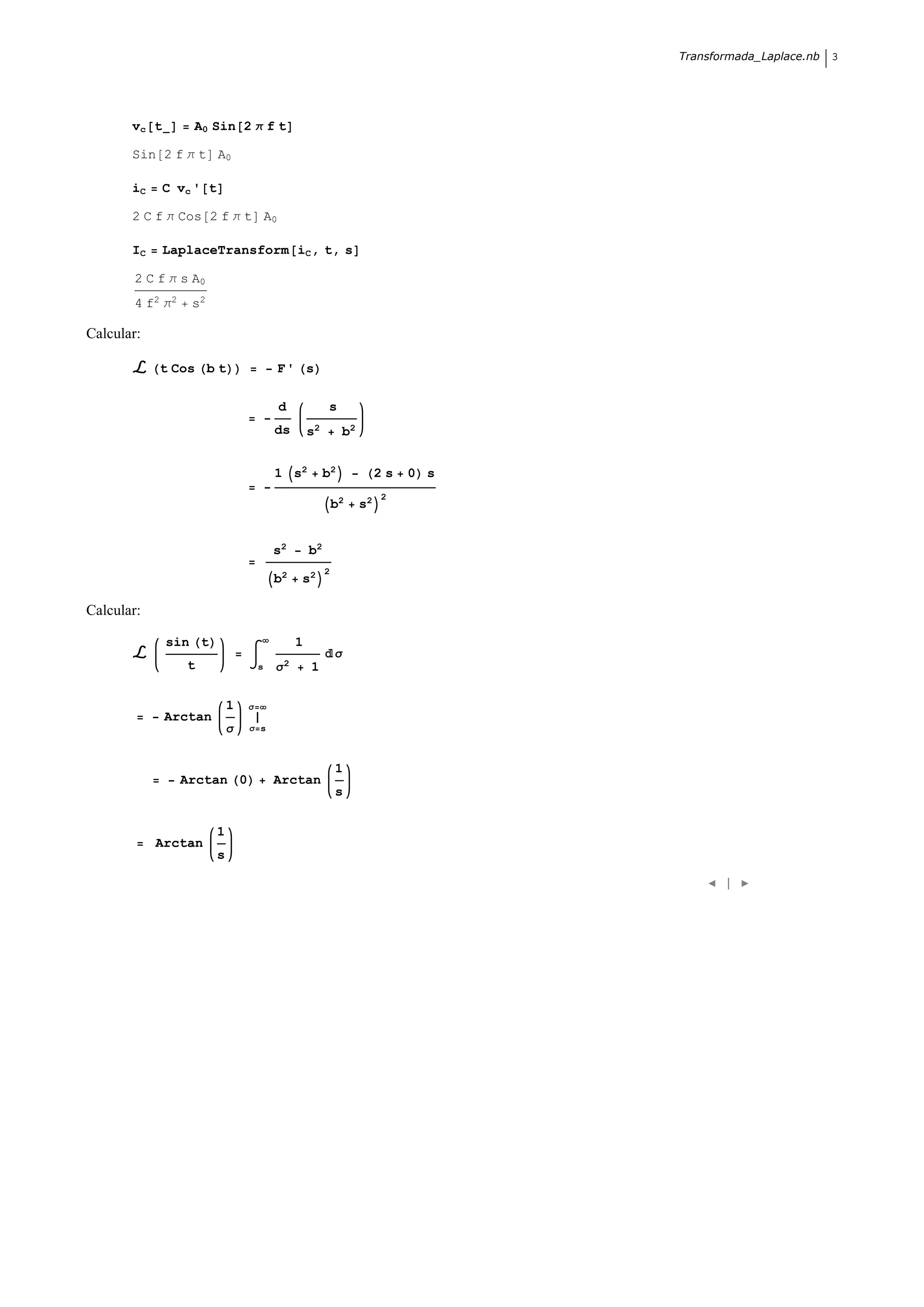 Transformada_Laplace.nb   3




       vc t       A0 Sin 2 Π f t

       Sin 2 f Π t A0

       iC     C vc ' t

       2 C f Π Cos 2 f Π t A0

       IC     LaplaceTransform iC , t, s

       2 C f Π s A0
       4 f2 Π2    s2

Calcular:

            t Cos b t                    F' s

                                         d             s
                                         ds       s2        b2


                                         1 s2          b2             2s   0 s
                                                                      2
                                                           b2    s2


                                         s2       b2
                                                       2
                                         b2   s2

Calcular:

              sin t                           1
                                                           Σ
                 t                   s   Σ2       1

                             1   Σ
              Arctan
                             Σ   Σ s



                                                           1
                 Arctan 0                Arctan
                                                           s


                         1
            Arctan
                         s

                                                                                        |
 