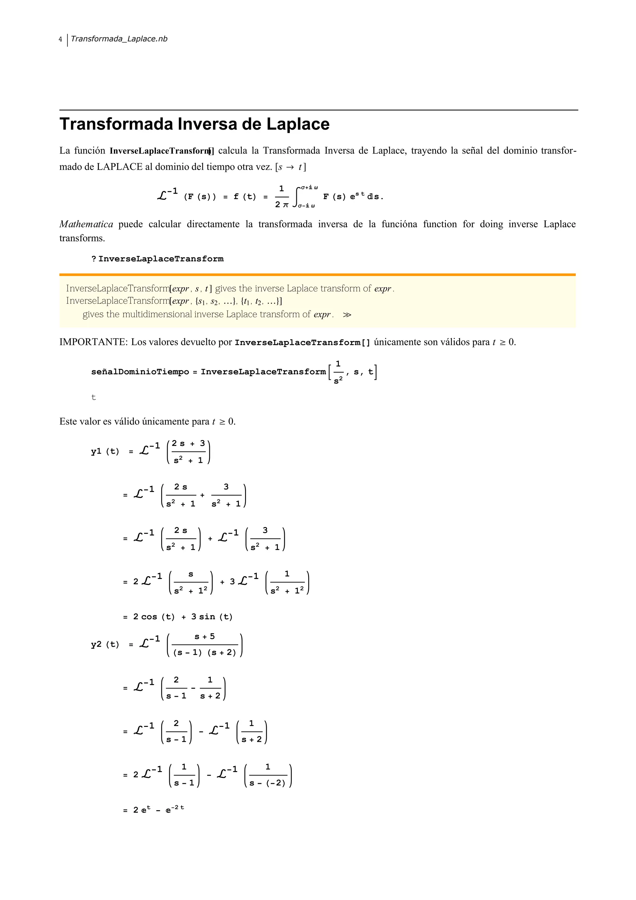 4    Transformada_Laplace.nb




Transformada Inversa de Laplace
La función InverseLaplaceTransform calcula la Transformada Inversa de Laplace, trayendo la señal del dominio transfor-
mado de LAPLACE al dominio del tiempo otra vez. [s                                                   t

                                                                                             1        Σ   Ω
                                    1                                                                                 st
                                            F s                     f t                                       F s            s.
                                                                                             2Π      Σ    Ω


Mathematica puede calcular directamente la transformada inversa de la funcióna function for doing inverse Laplace
transforms.
          ? InverseLaplaceTransform


    InverseLaplaceTransform expr , s , t gives the inverse Laplace transform of expr .
    InverseLaplaceTransform expr , s1 , s2 ,  , t1 , t2 ,
        gives the multidimensional inverse Laplace transform of expr .

IMPORTANTE: Los valores devuelto por InverseLaplaceTransform[] únicamente son válidos para t                                          0.

                                                                                                               1
          señalDominioTiempo                        InverseLaplaceTransform                                         , s, t
                                                                                                               s2
          t

Este valor es válido únicamente para t                          0.

                            1       2s              3
          y1 t
                                    s2          1


                        1           2s                          3
                                s2          1           s2              1


                        1           2s                              1                   3
                                s2          1                                   s2          1


                            1               s                                   1                1
                    2                                               3
                                    s2          12                                          s2       12

                    2 cos t                 3 sin t

                            1                   s       5
          y2 t
                                     s      1           s       2


                        1           2                   1
                                s       1           s       2


                        1           2                           1               1
                                s       1                                   s       2


                            1           1                           1                   1
                    2
                                    s       1                                   s            2

                        t           2t
                    2

                                                                                                                                  |
 