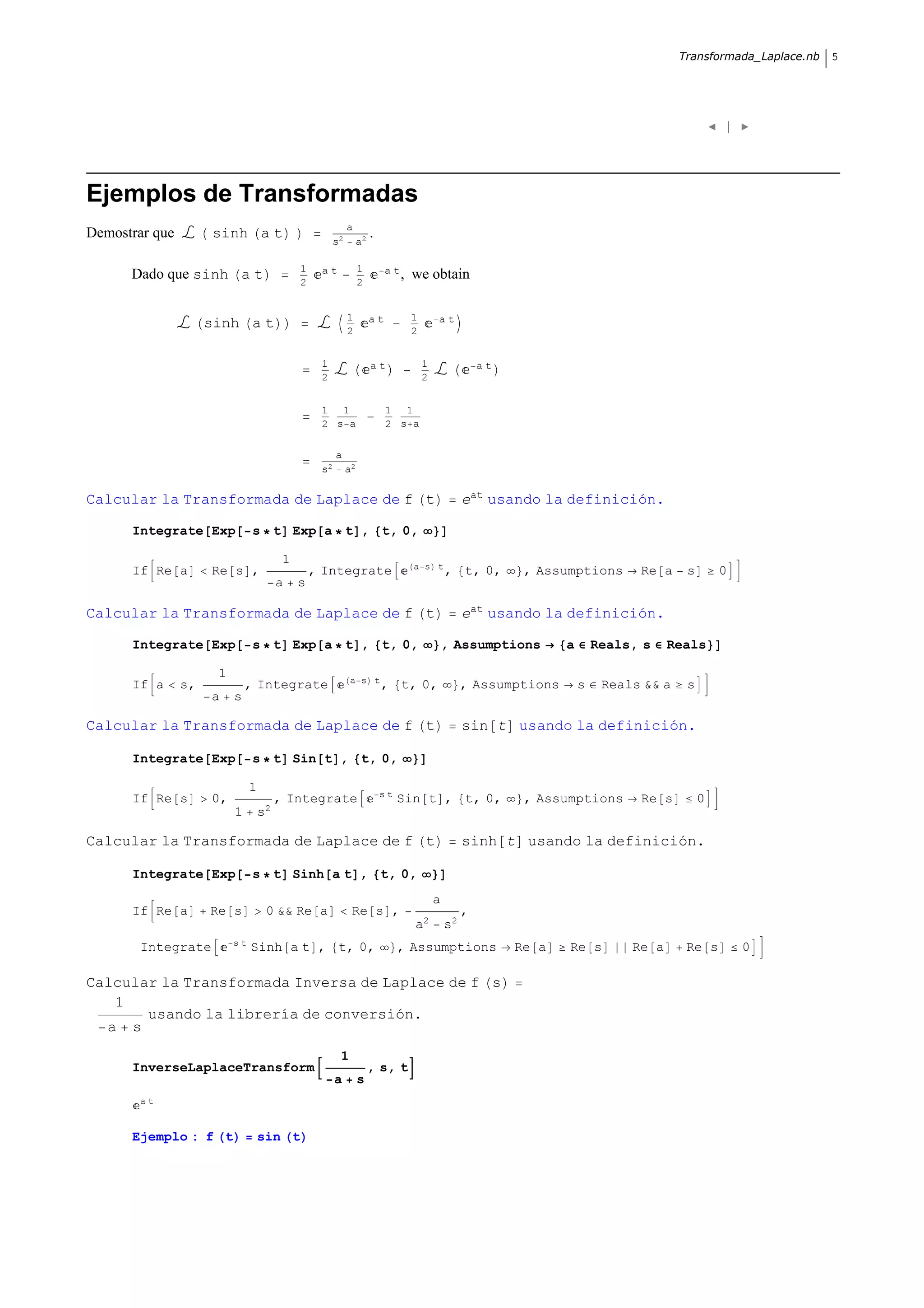 Transformada_Laplace.nb   5




                                                                                                                                                      |




Ejemplos de Transformadas
                                                            a
Demostrar que        sinh a t                          s2        a2
                                                                      .

                                             1    at             1         a t,
      Dado que sinh a t                      2                   2
                                                                                  we obtain

                                                            1         at          1       at
                     sinh a t                               2                     2


                                                  1                   at              1                at
                                                  2                                   2


                                                  1 1                      1 1
                                                  2 s a                    2 s a

                                                       a
                                                  s2        a2

Calcular la Transformada de Laplace de f t                                                         eat usando la definición.

      Integrate Exp            s t Exp a t , t, 0,

                                         1                                        a s t
      If Re a        Re s ,                      , Integrate                                  , t, 0,        , Assumptions       Re a     s       0
                                        a    s

Calcular la Transformada de Laplace de f t                                                         eat usando la definición.

      Integrate Exp            s t Exp a t , t, 0,                                        , Assumptions            a       Reals, s    Reals

                      1                                     a s t
      If a      s,            , Integrate                                 , t, 0,                  , Assumptions       s    Reals && a    s
                     a    s

Calcular la Transformada de Laplace de f t                                                         sin t usando la definición.

      Integrate Exp            s t Sin t , t, 0,

                               1                                          st
      If Re s        0,                 , Integrate                            Sin t , t, 0,                 , Assumptions       Re s         0
                          1        s2

Calcular la Transformada de Laplace de f t                                                         sinh t usando la definición.

      Integrate Exp            s t Sinh a t , t, 0,
                                                                                          a
      If Re a        Re s           0 && Re a                Re s ,                                ,
                                                                                  a2          s2
                          st
       Integrate               Sinh a t , t, 0,                                , Assumptions                Re a   Re s         Re a      Re s            0

Calcular la Transformada Inversa de Laplace de f s
   1
       usando la librería de conversión.
  a s
                                                        1
      InverseLaplaceTransform                                         , s, t
                                                       a         s
       at


      Ejemplo : f t                sin t
 