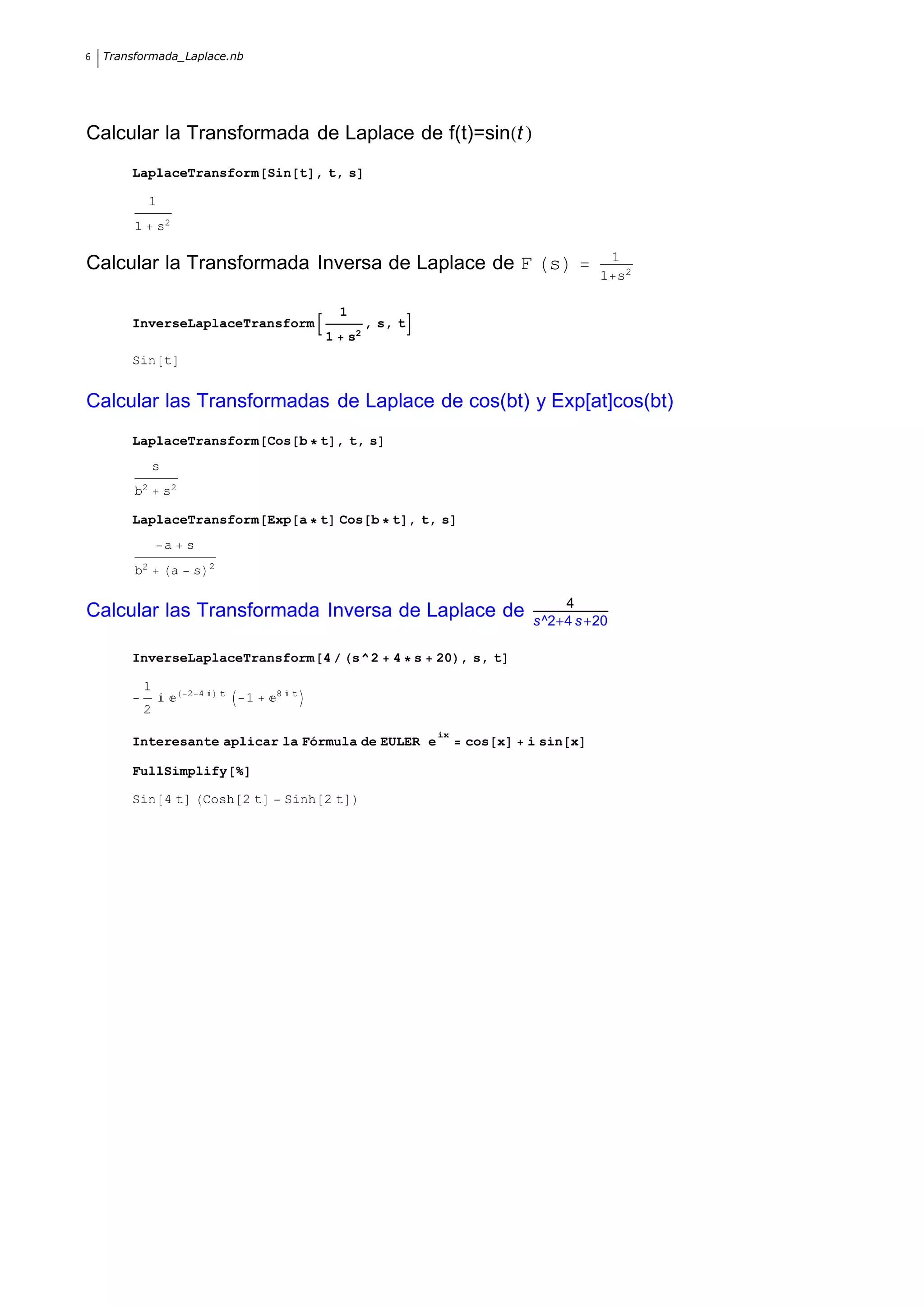 6   Transformada_Laplace.nb




Calcular la Transformada de Laplace de f(t)=sin t
        LaplaceTransform Sin t , t, s

              1
         1        s2

                                                                                                     1
Calcular la Transformada Inversa de Laplace de F s
                                                                                                    1 s2

                                                          1
        InverseLaplaceTransform                                    , s, t
                                                      1       s2
        Sin t


Calcular las Transformadas de Laplace de cos(bt) y Exp[at]cos(bt)
        LaplaceTransform Cos b t , t, s
                 s
         b2          s2

        LaplaceTransform Exp a t Cos b t , t, s
                     a     s
                                 2
         b2            a    s

                                                                                              4
Calcular las Transformada Inversa de Laplace de                                           s^2 4 s 20

        InverseLaplaceTransform 4                             s^2      4 s   20 , s, t

             1             2 4       t       8    t
                                         1
             2
                                                                             ix
        Interesante aplicar la Fórmula de EULER e                                 cos x   i sin x

        FullSimplify

        Sin 4 t                 Cosh 2 t         Sinh 2 t
 