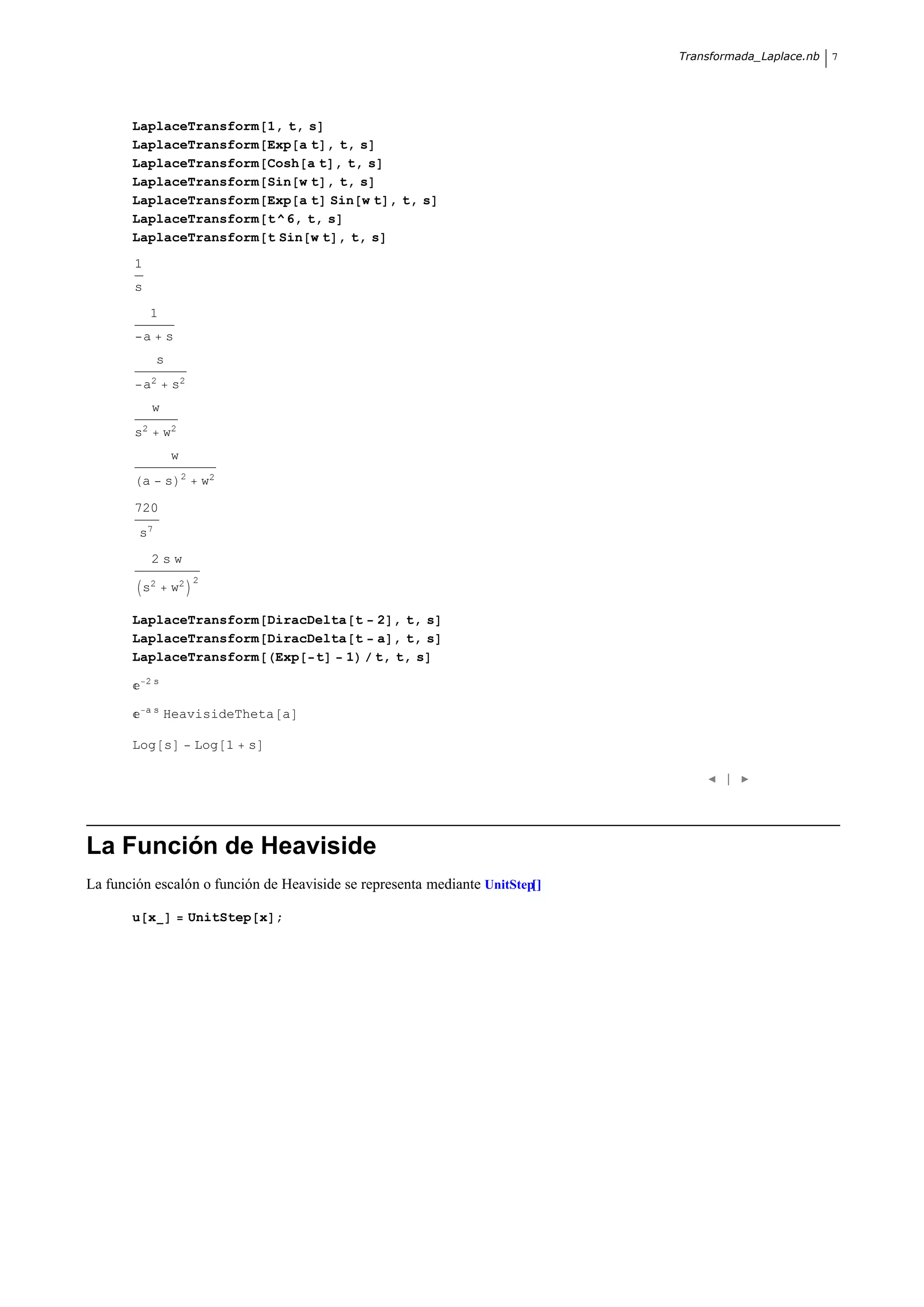 Transformada_Laplace.nb   7




       LaplaceTransform                  1, t, s
       LaplaceTransform                  Exp a t , t, s
       LaplaceTransform                  Cosh a t , t, s
       LaplaceTransform                  Sin w t , t, s
       LaplaceTransform                  Exp a t Sin w t , t, s
       LaplaceTransform                  t ^ 6, t, s
       LaplaceTransform                  t Sin w t , t, s
       1
       s
            1
           a        s
                s
           a2       s2
               w
       s2          w2
                    w
                        2
           a        s           w2

       720
        s7
               2sw
                            2
           s2       w2

       LaplaceTransform DiracDelta t 2 , t, s
       LaplaceTransform DiracDelta t a , t, s
       LaplaceTransform Exp t     1  t, t, s
           2s


           as
                   HeavisideTheta a

       Log s                Log 1    s

                                                                                   |




La Función de Heaviside
La función escalón o función de Heaviside se representa mediante UnitStep

       u x                  UnitStep x ;
 
