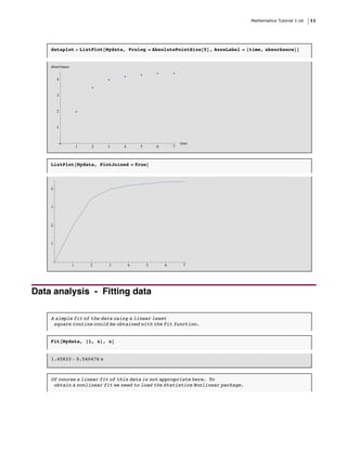 Mathematica Tutorial 1.nb   11




    dataplot = ListPlot@Mydata, Prolog Ø AbsolutePointSize@5D, AxesLabel Ø 8time, absorbance<D


    absorbance


        4


        3


        2


        1


                                                             time
                     1   2   3   4       5       6       7



    ListPlot@Mydata, PlotJoined Ø TrueD




    4



    3



    2



    1




                 1       2   3       4       5       6        7




Data analysis - Fitting data

    A simple fit of the data using a linear least
     square routine could be obtained with the Fit function.


    Fit@Mydata, 81, x<, xD


    1.45833 + 0.540476 x



    Of course a linear fit of this data is not appropriate here. To
     obtain a nonlinear fit we need to load the Statistics Nonlinear package.
 