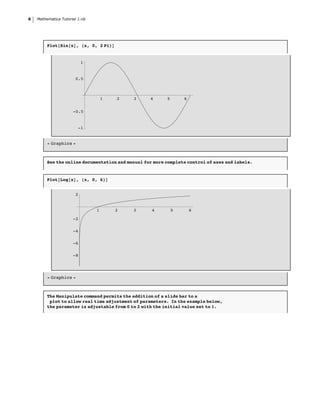6   Mathematica Tutorial 1.nb




         Plot@Sin@xD, 8x, 0, 2 Pi<D


                           1


                       0.5



                                    1   2   3      4      5       6


                      -0.5


                         -1


         Ü Graphics Ü



         See the online documentation and manual for more complete control of axes and labels.


         Plot@Log@xD, 8x, 0, 6<D


                       2


                                1       2   3       4         5       6

                      -2

                      -4

                      -6

                      -8




         Ü Graphics Ü



         The Manipulate command permits the addition of a slide bar to a
          plot to allow real time adjustment of parameters. In the example below,
         the parameter is adjustable from 0 to 2 with the initial value set to 1.
 