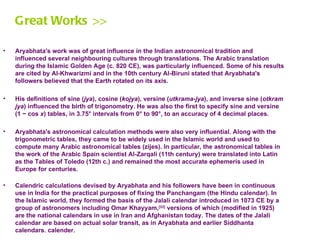 Great Works >>

•   Aryabhata's work was of great influence in the Indian astronomical tradition and
    influenced several neighbouring cultures through translations. The Arabic translation
    during the Islamic Golden Age (c. 820 CE), was particularly influenced. Some of his results
    are cited by Al-Khwarizmi and in the 10th century Al-Biruni stated that Aryabhata's
    followers believed that the Earth rotated on its axis.

•   His definitions of sine (jya), cosine (kojya), versine (utkrama-jya), and inverse sine (otkram
    jya) influenced the birth of trigonometry. He was also the first to specify sine and versine
    (1 − cos x) tables, in 3.75° intervals from 0° to 90°, to an accuracy of 4 decimal places.

•   Aryabhata's astronomical calculation methods were also very influential. Along with the
    trigonometric tables, they came to be widely used in the Islamic world and used to
    compute many Arabic astronomical tables (zijes). In particular, the astronomical tables in
    the work of the Arabic Spain scientist Al-Zarqali (11th century) were translated into Latin
    as the Tables of Toledo (12th c.) and remained the most accurate ephemeris used in
    Europe for centuries.

•   Calendric calculations devised by Aryabhata and his followers have been in continuous
    use in India for the practical purposes of fixing the Panchangam (the Hindu calendar). In
    the Islamic world, they formed the basis of the Jalali calendar introduced in 1073 CE by a
    group of astronomers including Omar Khayyam,[33] versions of which (modified in 1925)
    are the national calendars in use in Iran and Afghanistan today. The dates of the Jalali
    calendar are based on actual solar transit, as in Aryabhata and earlier Siddhanta
    calendars. calender.
 