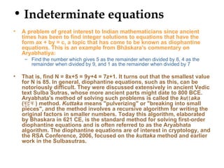 • Indeterminate equations
•   A problem of great interest to Indian mathematicians since ancient
    times has been to find integer solutions to equations that have the
    form ax + by = c, a topic that has come to be known as diophantine
    equations. This is an example from Bhāskara's commentary on
    Aryabhatiya:
     – Find the number which gives 5 as the remainder when divided by 8, 4 as the
       remainder when divided by 9, and 1 as the remainder when divided by 7

•   That is, find N = 8x+5 = 9y+4 = 7z+1. It turns out that the smallest value
    for N is 85. In general, diophantine equations, such as this, can be
    notoriously difficult. They were discussed extensively in ancient Vedic
    text Sulba Sutras, whose more ancient parts might date to 800 BCE.
    Aryabhata's method of solving such problems is called the kuṭṭ aka
    (कु ट क ) method. Kuttaka means "pulverizing" or "breaking into small
    pieces", and the method involves a recursive algorithm for writing the
    original factors in smaller numbers. Today this algorithm, elaborated
    by Bhaskara in 621 CE, is the standard method for solving first-order
    diophantine equations and is often referred to as the Aryabhata
    algorithm. The diophantine equations are of interest in cryptology, and
    the RSA Conference, 2006, focused on the kuttaka method and earlier
    work in the Sulbasutras.
 