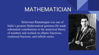 MATHEMATICIAN
Srinivasa Ramanujan was one of
India’s greatest Mathematical geniuses.He made
substantial contributions to the analytical theory
of numbers and worked on elliptic functions,
continued fractions, and infinite series.
 