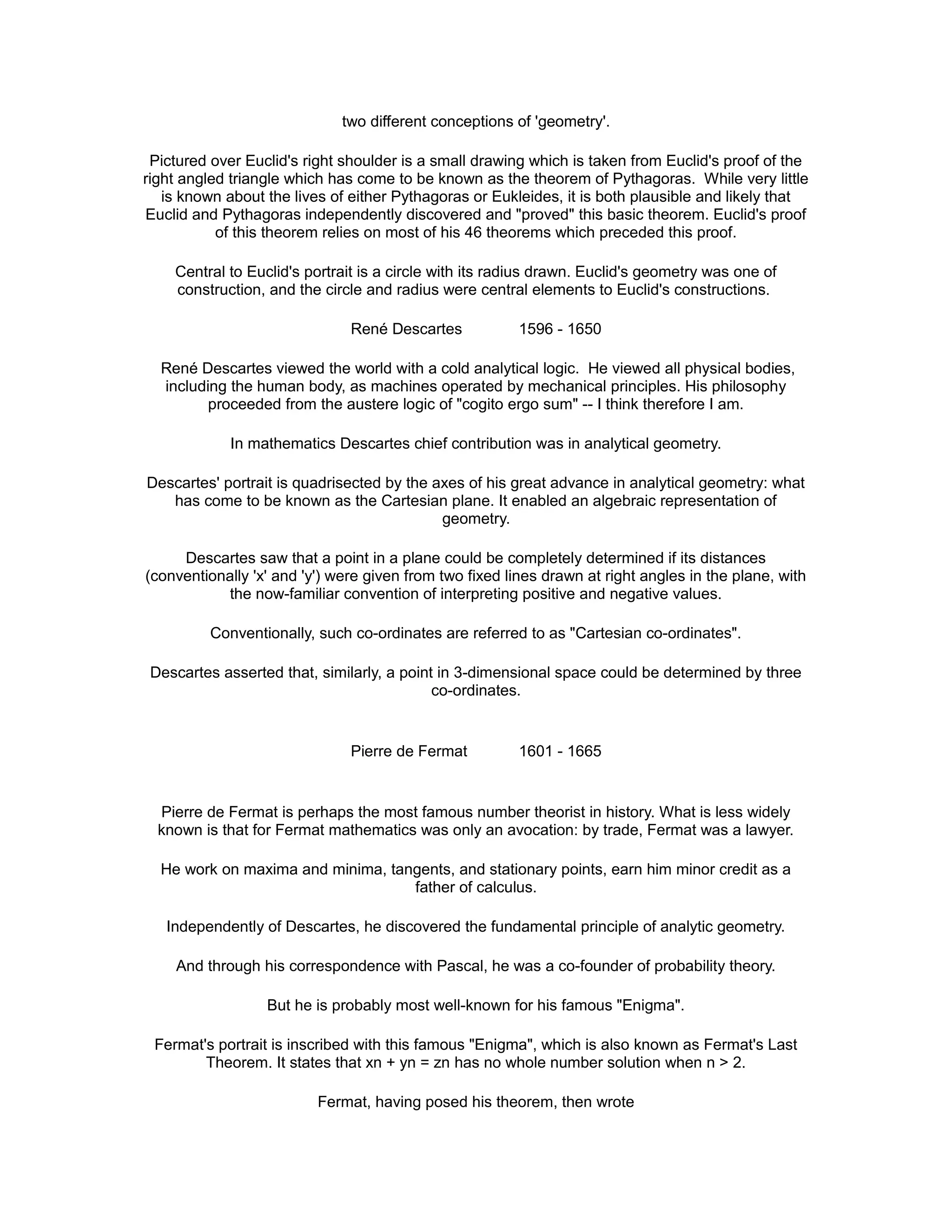 two different conceptions of 'geometry'.
Pictured over Euclid's right shoulder is a small drawing which is taken from Euclid's proof of the
right angled triangle which has come to be known as the theorem of Pythagoras. While very little
is known about the lives of either Pythagoras or Eukleides, it is both plausible and likely that
Euclid and Pythagoras independently discovered and "proved" this basic theorem. Euclid's proof
of this theorem relies on most of his 46 theorems which preceded this proof.
Central to Euclid's portrait is a circle with its radius drawn. Euclid's geometry was one of
construction, and the circle and radius were central elements to Euclid's constructions.
René Descartes 1596 - 1650
René Descartes viewed the world with a cold analytical logic. He viewed all physical bodies,
including the human body, as machines operated by mechanical principles. His philosophy
proceeded from the austere logic of "cogito ergo sum" -- I think therefore I am.
In mathematics Descartes chief contribution was in analytical geometry.
Descartes' portrait is quadrisected by the axes of his great advance in analytical geometry: what
has come to be known as the Cartesian plane. It enabled an algebraic representation of
geometry.
Descartes saw that a point in a plane could be completely determined if its distances
(conventionally 'x' and 'y') were given from two fixed lines drawn at right angles in the plane, with
the now-familiar convention of interpreting positive and negative values.
Conventionally, such co-ordinates are referred to as "Cartesian co-ordinates".
Descartes asserted that, similarly, a point in 3-dimensional space could be determined by three
co-ordinates.
Pierre de Fermat 1601 - 1665
Pierre de Fermat is perhaps the most famous number theorist in history. What is less widely
known is that for Fermat mathematics was only an avocation: by trade, Fermat was a lawyer.
He work on maxima and minima, tangents, and stationary points, earn him minor credit as a
father of calculus.
Independently of Descartes, he discovered the fundamental principle of analytic geometry.
And through his correspondence with Pascal, he was a co-founder of probability theory.
But he is probably most well-known for his famous "Enigma".
Fermat's portrait is inscribed with this famous "Enigma", which is also known as Fermat's Last
Theorem. It states that xn + yn = zn has no whole number solution when n > 2.
Fermat, having posed his theorem, then wrote
 