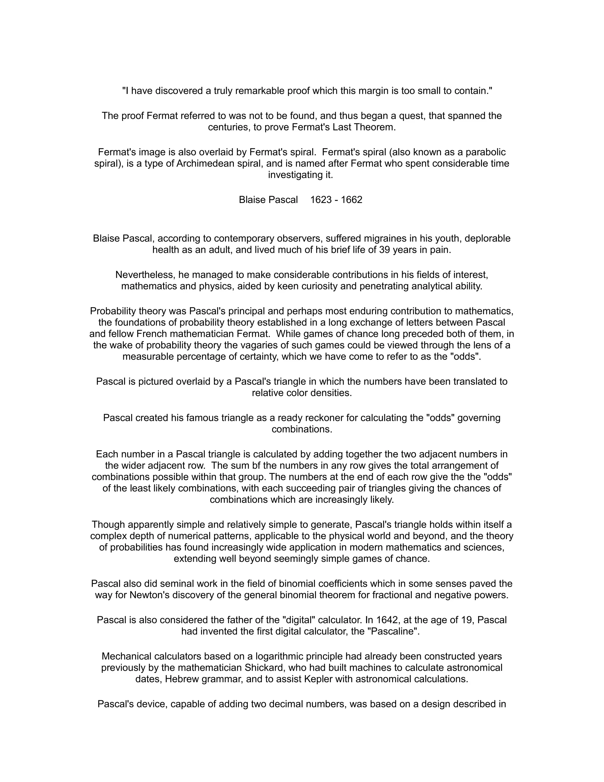 "I have discovered a truly remarkable proof which this margin is too small to contain."
The proof Fermat referred to was not to be found, and thus began a quest, that spanned the
centuries, to prove Fermat's Last Theorem.
Fermat's image is also overlaid by Fermat's spiral. Fermat's spiral (also known as a parabolic
spiral), is a type of Archimedean spiral, and is named after Fermat who spent considerable time
investigating it.
Blaise Pascal 1623 - 1662
Blaise Pascal, according to contemporary observers, suffered migraines in his youth, deplorable
health as an adult, and lived much of his brief life of 39 years in pain.
Nevertheless, he managed to make considerable contributions in his fields of interest,
mathematics and physics, aided by keen curiosity and penetrating analytical ability.
Probability theory was Pascal's principal and perhaps most enduring contribution to mathematics,
the foundations of probability theory established in a long exchange of letters between Pascal
and fellow French mathematician Fermat. While games of chance long preceded both of them, in
the wake of probability theory the vagaries of such games could be viewed through the lens of a
measurable percentage of certainty, which we have come to refer to as the "odds".
Pascal is pictured overlaid by a Pascal's triangle in which the numbers have been translated to
relative color densities.
Pascal created his famous triangle as a ready reckoner for calculating the "odds" governing
combinations.
Each number in a Pascal triangle is calculated by adding together the two adjacent numbers in
the wider adjacent row. The sum bf the numbers in any row gives the total arrangement of
combinations possible within that group. The numbers at the end of each row give the the "odds"
of the least likely combinations, with each succeeding pair of triangles giving the chances of
combinations which are increasingly likely.
Though apparently simple and relatively simple to generate, Pascal's triangle holds within itself a
complex depth of numerical patterns, applicable to the physical world and beyond, and the theory
of probabilities has found increasingly wide application in modern mathematics and sciences,
extending well beyond seemingly simple games of chance.
Pascal also did seminal work in the field of binomial coefficients which in some senses paved the
way for Newton's discovery of the general binomial theorem for fractional and negative powers.
Pascal is also considered the father of the "digital" calculator. In 1642, at the age of 19, Pascal
had invented the first digital calculator, the "Pascaline".
Mechanical calculators based on a logarithmic principle had already been constructed years
previously by the mathematician Shickard, who had built machines to calculate astronomical
dates, Hebrew grammar, and to assist Kepler with astronomical calculations.
Pascal's device, capable of adding two decimal numbers, was based on a design described in
 