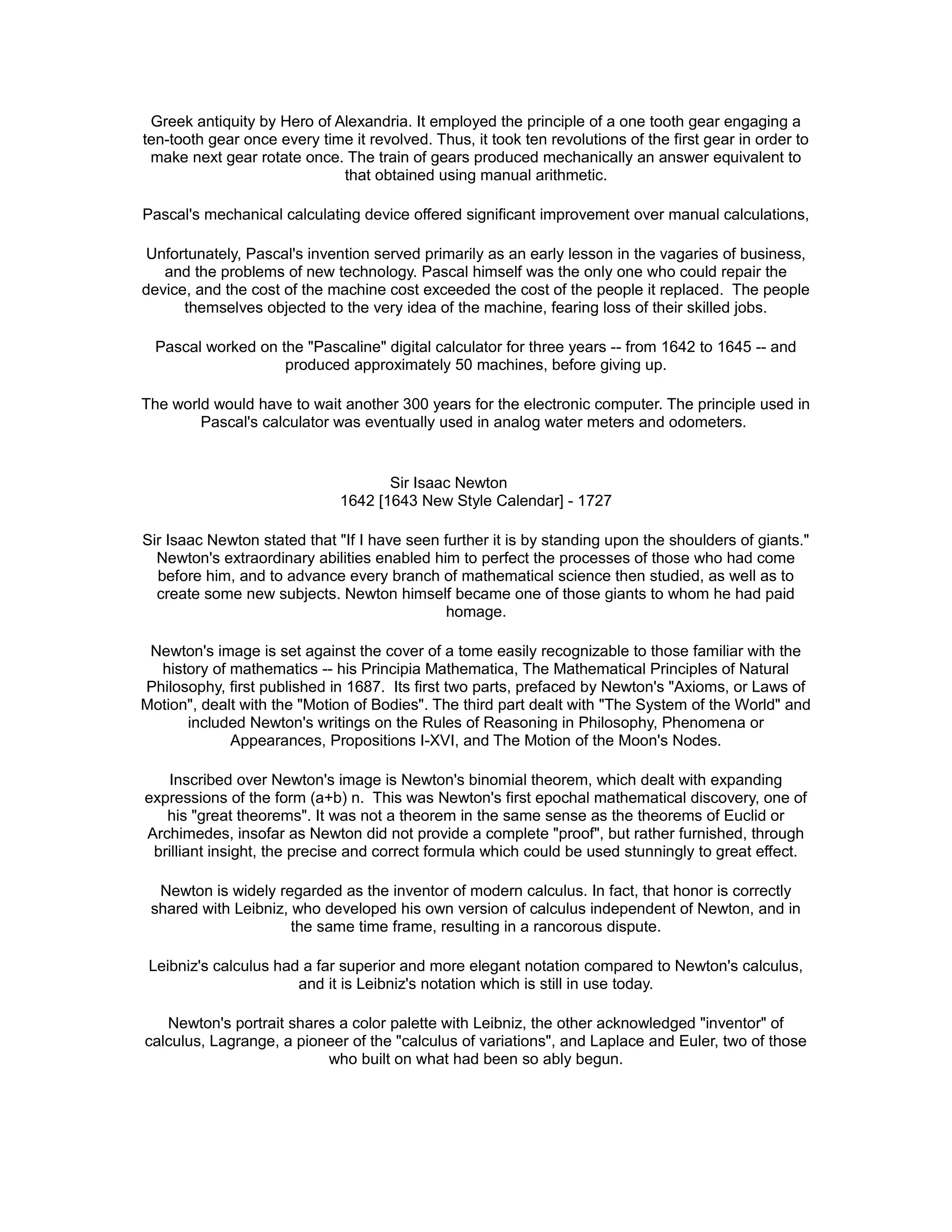Greek antiquity by Hero of Alexandria. It employed the principle of a one tooth gear engaging a
ten-tooth gear once every time it revolved. Thus, it took ten revolutions of the first gear in order to
make next gear rotate once. The train of gears produced mechanically an answer equivalent to
that obtained using manual arithmetic.
Pascal's mechanical calculating device offered significant improvement over manual calculations,
Unfortunately, Pascal's invention served primarily as an early lesson in the vagaries of business,
and the problems of new technology. Pascal himself was the only one who could repair the
device, and the cost of the machine cost exceeded the cost of the people it replaced. The people
themselves objected to the very idea of the machine, fearing loss of their skilled jobs.
Pascal worked on the "Pascaline" digital calculator for three years -- from 1642 to 1645 -- and
produced approximately 50 machines, before giving up.
The world would have to wait another 300 years for the electronic computer. The principle used in
Pascal's calculator was eventually used in analog water meters and odometers.
Sir Isaac Newton
1642 [1643 New Style Calendar] - 1727
Sir Isaac Newton stated that "If I have seen further it is by standing upon the shoulders of giants."
Newton's extraordinary abilities enabled him to perfect the processes of those who had come
before him, and to advance every branch of mathematical science then studied, as well as to
create some new subjects. Newton himself became one of those giants to whom he had paid
homage.
Newton's image is set against the cover of a tome easily recognizable to those familiar with the
history of mathematics -- his Principia Mathematica, The Mathematical Principles of Natural
Philosophy, first published in 1687. Its first two parts, prefaced by Newton's "Axioms, or Laws of
Motion", dealt with the "Motion of Bodies". The third part dealt with "The System of the World" and
included Newton's writings on the Rules of Reasoning in Philosophy, Phenomena or
Appearances, Propositions I-XVI, and The Motion of the Moon's Nodes.
Inscribed over Newton's image is Newton's binomial theorem, which dealt with expanding
expressions of the form (a+b) n. This was Newton's first epochal mathematical discovery, one of
his "great theorems". It was not a theorem in the same sense as the theorems of Euclid or
Archimedes, insofar as Newton did not provide a complete "proof", but rather furnished, through
brilliant insight, the precise and correct formula which could be used stunningly to great effect.
Newton is widely regarded as the inventor of modern calculus. In fact, that honor is correctly
shared with Leibniz, who developed his own version of calculus independent of Newton, and in
the same time frame, resulting in a rancorous dispute.
Leibniz's calculus had a far superior and more elegant notation compared to Newton's calculus,
and it is Leibniz's notation which is still in use today.
Newton's portrait shares a color palette with Leibniz, the other acknowledged "inventor" of
calculus, Lagrange, a pioneer of the "calculus of variations", and Laplace and Euler, two of those
who built on what had been so ably begun.
 
