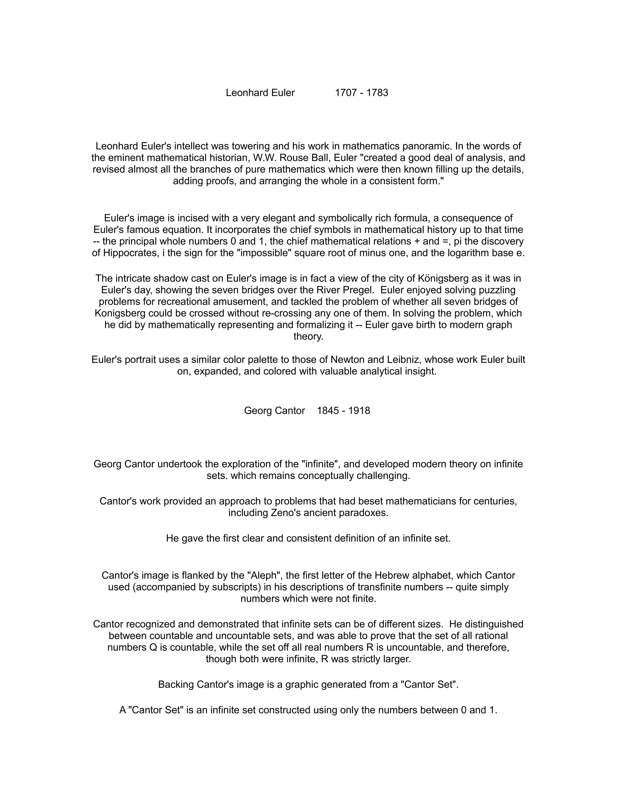 Leonhard Euler 1707 - 1783
Leonhard Euler's intellect was towering and his work in mathematics panoramic. In the words of
the eminent mathematical historian, W.W. Rouse Ball, Euler "created a good deal of analysis, and
revised almost all the branches of pure mathematics which were then known filling up the details,
adding proofs, and arranging the whole in a consistent form."
Euler's image is incised with a very elegant and symbolically rich formula, a consequence of
Euler's famous equation. It incorporates the chief symbols in mathematical history up to that time
-- the principal whole numbers 0 and 1, the chief mathematical relations + and =, pi the discovery
of Hippocrates, i the sign for the "impossible" square root of minus one, and the logarithm base e.
The intricate shadow cast on Euler's image is in fact a view of the city of Königsberg as it was in
Euler's day, showing the seven bridges over the River Pregel. Euler enjoyed solving puzzling
problems for recreational amusement, and tackled the problem of whether all seven bridges of
Konigsberg could be crossed without re-crossing any one of them. In solving the problem, which
he did by mathematically representing and formalizing it -- Euler gave birth to modern graph
theory.
Euler's portrait uses a similar color palette to those of Newton and Leibniz, whose work Euler built
on, expanded, and colored with valuable analytical insight.
Georg Cantor 1845 - 1918
Georg Cantor undertook the exploration of the "infinite", and developed modern theory on infinite
sets. which remains conceptually challenging.
Cantor's work provided an approach to problems that had beset mathematicians for centuries,
including Zeno's ancient paradoxes.
He gave the first clear and consistent definition of an infinite set.
Cantor's image is flanked by the "Aleph", the first letter of the Hebrew alphabet, which Cantor
used (accompanied by subscripts) in his descriptions of transfinite numbers -- quite simply
numbers which were not finite.
Cantor recognized and demonstrated that infinite sets can be of different sizes. He distinguished
between countable and uncountable sets, and was able to prove that the set of all rational
numbers Q is countable, while the set off all real numbers R is uncountable, and therefore,
though both were infinite, R was strictly larger.
Backing Cantor's image is a graphic generated from a "Cantor Set".
A "Cantor Set" is an infinite set constructed using only the numbers between 0 and 1.
 