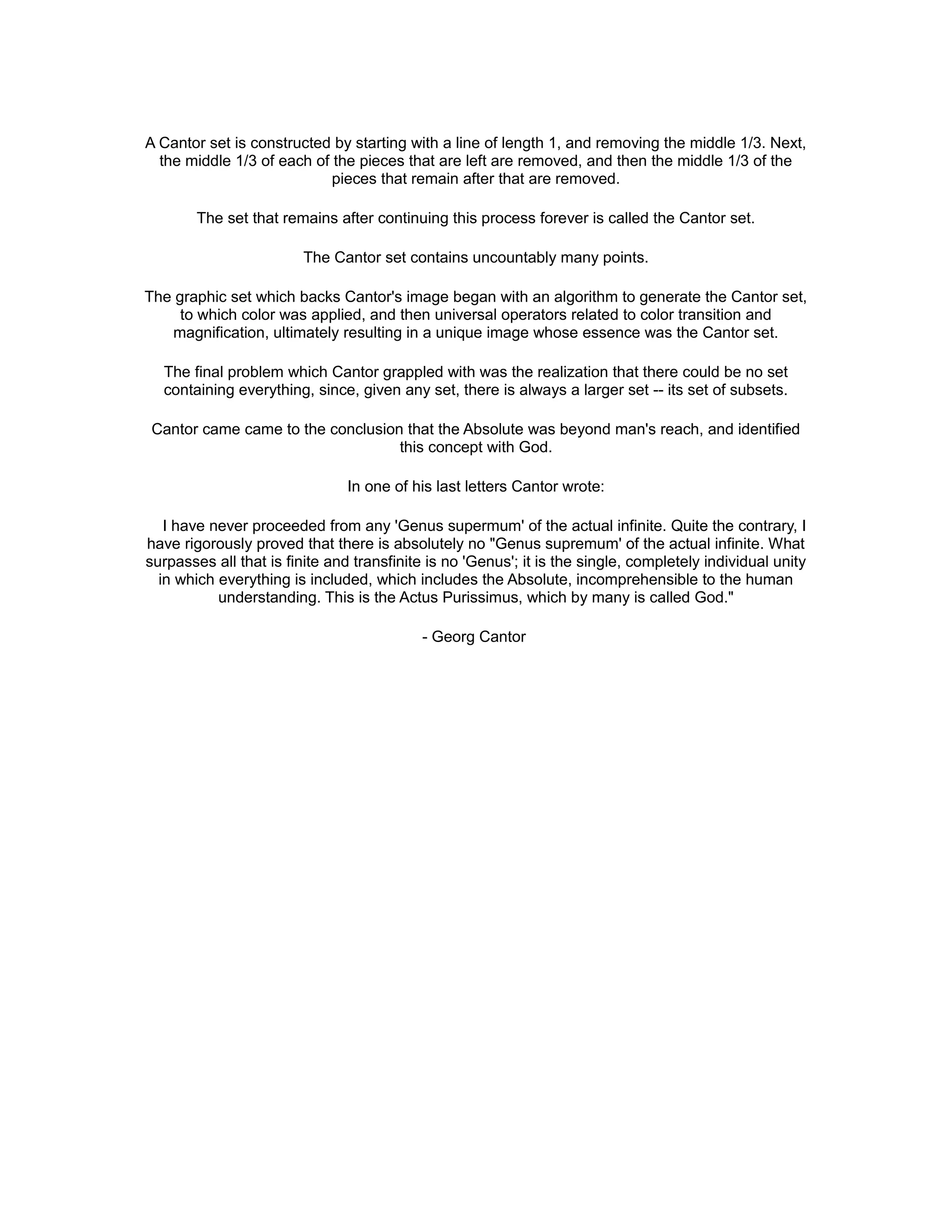 A Cantor set is constructed by starting with a line of length 1, and removing the middle 1/3. Next,
the middle 1/3 of each of the pieces that are left are removed, and then the middle 1/3 of the
pieces that remain after that are removed.
The set that remains after continuing this process forever is called the Cantor set.
The Cantor set contains uncountably many points.
The graphic set which backs Cantor's image began with an algorithm to generate the Cantor set,
to which color was applied, and then universal operators related to color transition and
magnification, ultimately resulting in a unique image whose essence was the Cantor set.
The final problem which Cantor grappled with was the realization that there could be no set
containing everything, since, given any set, there is always a larger set -- its set of subsets.
Cantor came came to the conclusion that the Absolute was beyond man's reach, and identified
this concept with God.
In one of his last letters Cantor wrote:
I have never proceeded from any 'Genus supermum' of the actual infinite. Quite the contrary, I
have rigorously proved that there is absolutely no "Genus supremum' of the actual infinite. What
surpasses all that is finite and transfinite is no 'Genus'; it is the single, completely individual unity
in which everything is included, which includes the Absolute, incomprehensible to the human
understanding. This is the Actus Purissimus, which by many is called God."
- Georg Cantor
 