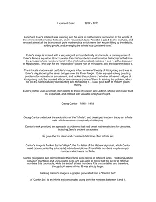Leonhard Euler 1707 - 1783
Leonhard Euler's intellect was towering and his work in mathematics panoramic. In the words of
the eminent mathematical historian, W.W. Rouse Ball, Euler "created a good deal of analysis, and
revised almost all the branches of pure mathematics which were then known filling up the details,
adding proofs, and arranging the whole in a consistent form."
Euler's image is incised with a very elegant and symbolically rich formula, a consequence of
Euler's famous equation. It incorporates the chief symbols in mathematical history up to that time
-- the principal whole numbers 0 and 1, the chief mathematical relations + and =, pi the discovery
of Hippocrates, i the sign for the "impossible" square root of minus one, and the logarithm base e.
The intricate shadow cast on Euler's image is in fact a view of the city of Königsberg as it was in
Euler's day, showing the seven bridges over the River Pregel. Euler enjoyed solving puzzling
problems for recreational amusement, and tackled the problem of whether all seven bridges of
Konigsberg could be crossed without re-crossing any one of them. In solving the problem, which
he did by mathematically representing and formalizing it -- Euler gave birth to modern graph
theory.
Euler's portrait uses a similar color palette to those of Newton and Leibniz, whose work Euler built
on, expanded, and colored with valuable analytical insight.
Georg Cantor 1845 - 1918
Georg Cantor undertook the exploration of the "infinite", and developed modern theory on infinite
sets. which remains conceptually challenging.
Cantor's work provided an approach to problems that had beset mathematicians for centuries,
including Zeno's ancient paradoxes.
He gave the first clear and consistent definition of an infinite set.
Cantor's image is flanked by the "Aleph", the first letter of the Hebrew alphabet, which Cantor
used (accompanied by subscripts) in his descriptions of transfinite numbers -- quite simply
numbers which were not finite.
Cantor recognized and demonstrated that infinite sets can be of different sizes. He distinguished
between countable and uncountable sets, and was able to prove that the set of all rational
numbers Q is countable, while the set off all real numbers R is uncountable, and therefore,
though both were infinite, R was strictly larger.
Backing Cantor's image is a graphic generated from a "Cantor Set".
A "Cantor Set" is an infinite set constructed using only the numbers between 0 and 1.
 
