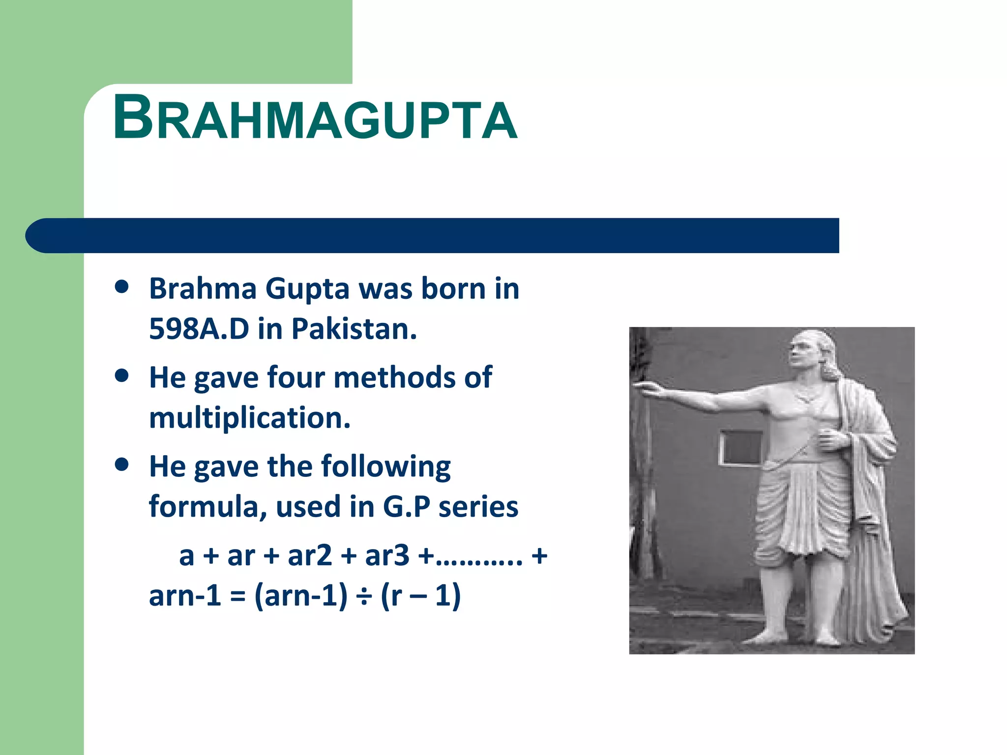 BRAHMAGUPTA 
• Brahma Gupta was born in 
598A.D in Pakistan. 
• He gave four methods of 
multiplication. 
• He gave the following 
formula, used in G.P series 
a + ar + ar2 + ar3 +……….. + 
arn-1 = (arn-1) ÷ (r – 1) 
 