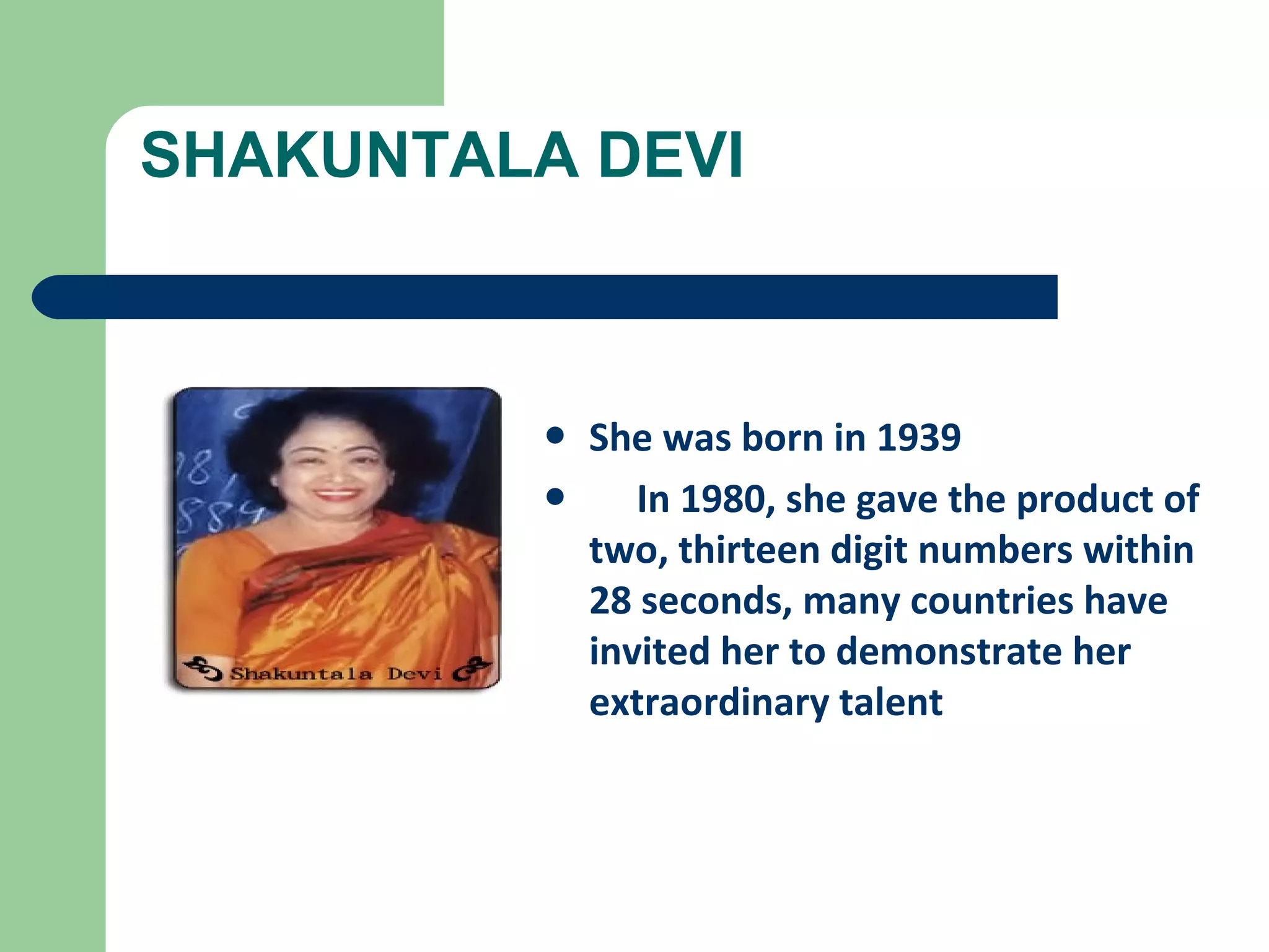 SHAKUNTALA DEVI 
• She was born in 1939 
• In 1980, she gave the product of 
two, thirteen digit numbers within 
28 seconds, many countries have 
invited her to demonstrate her 
extraordinary talent 
 