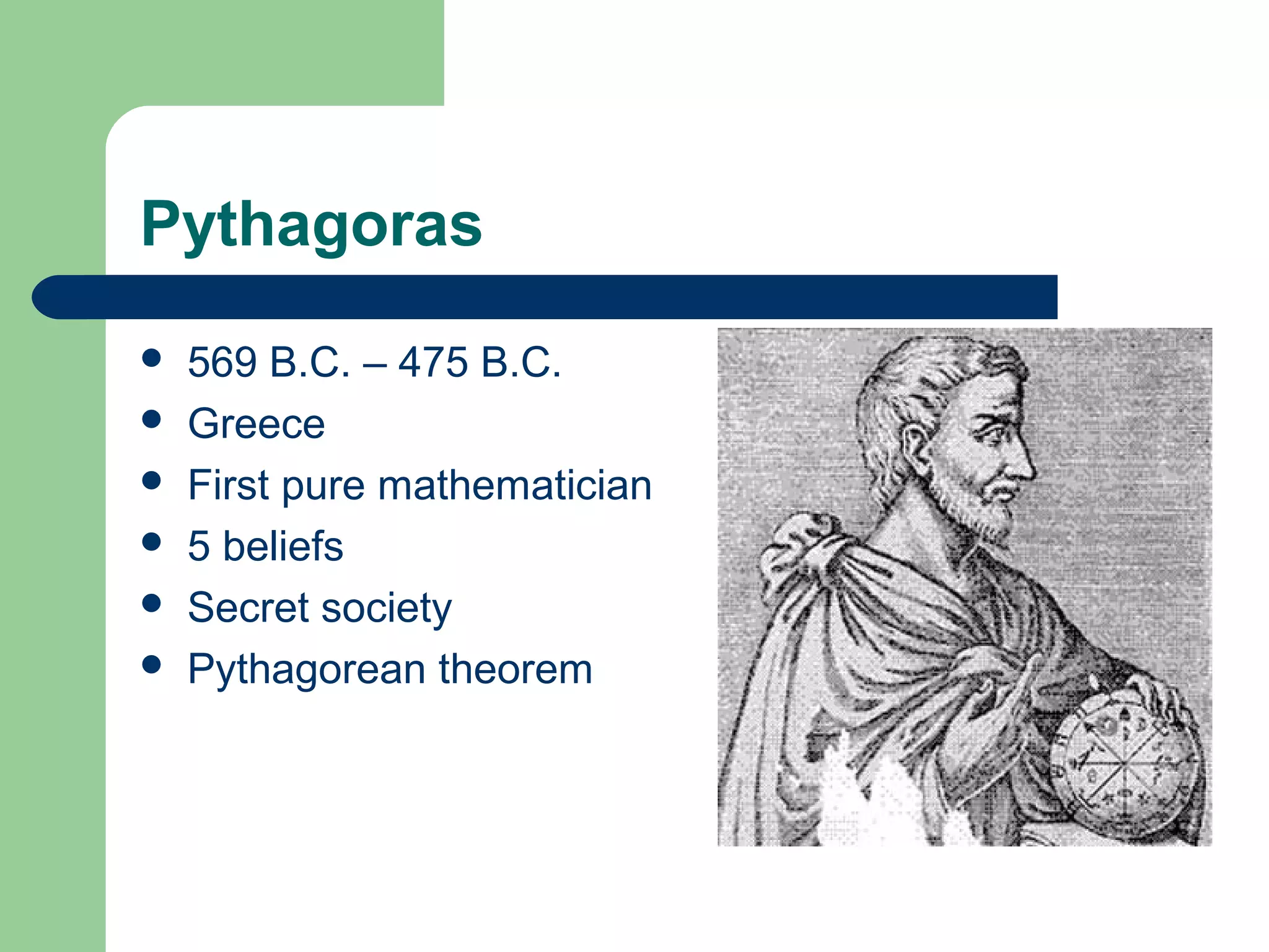 Pythagoras 
 569 B.C. – 475 B.C. 
 Greece 
 First pure mathematician 
 5 beliefs 
 Secret society 
 Pythagorean theorem 
 