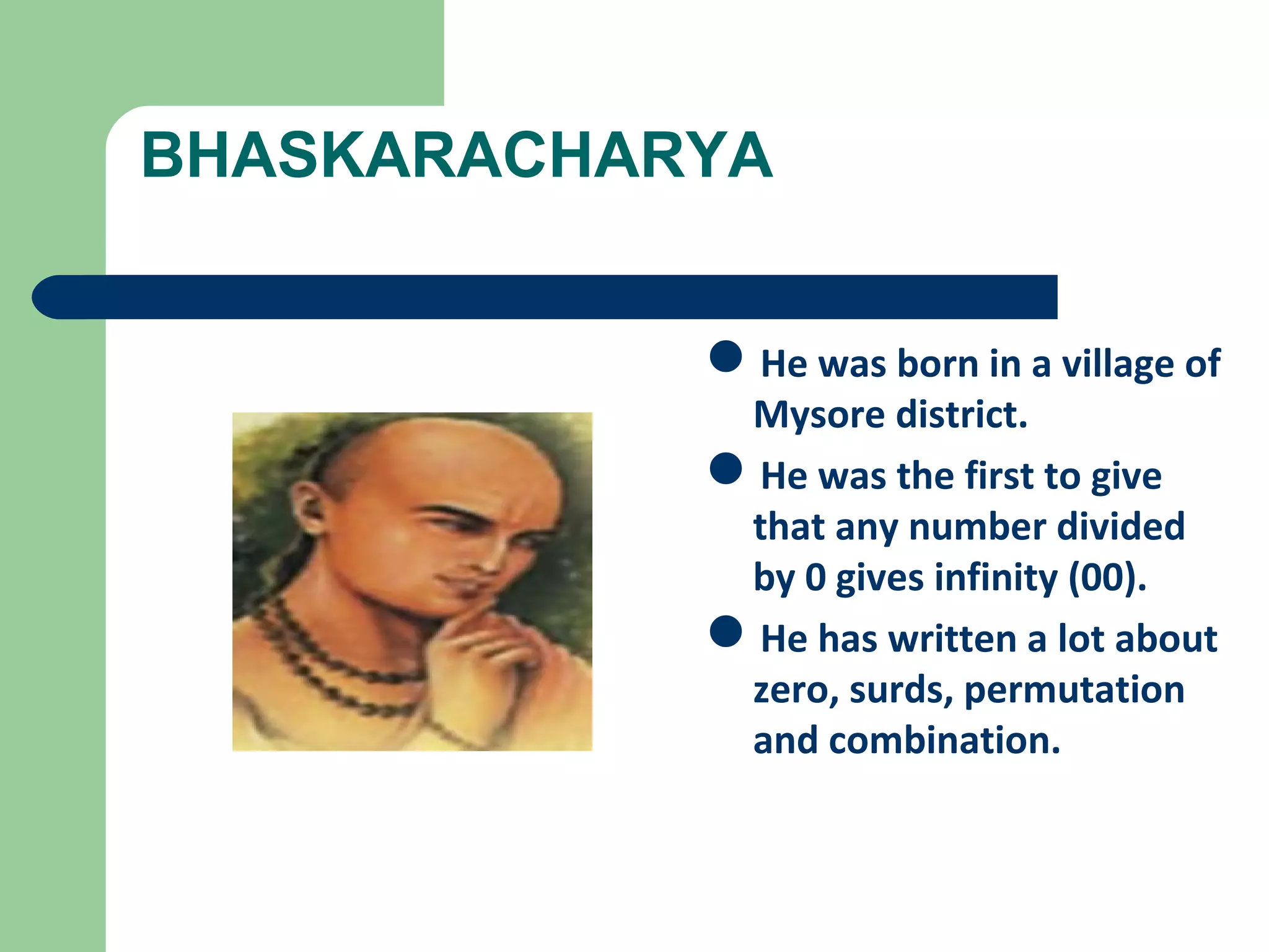BHASKARACHARYA 
He was born in a village of 
Mysore district. 
He was the first to give 
that any number divided 
by 0 gives infinity (00). 
He has written a lot about 
zero, surds, permutation 
and combination. 
 