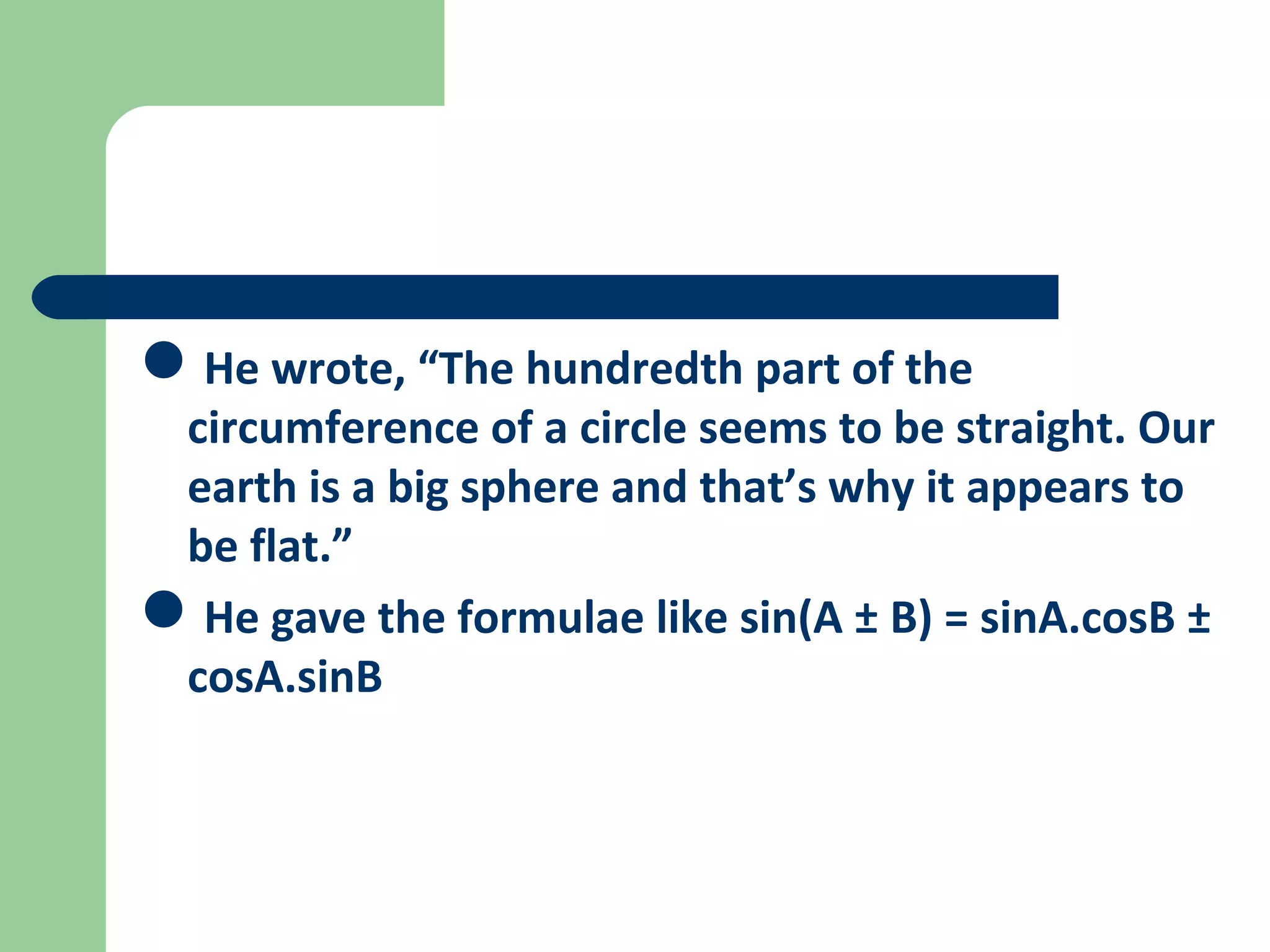 He wrote, “The hundredth part of the 
circumference of a circle seems to be straight. Our 
earth is a big sphere and that’s why it appears to 
be flat.” 
He gave the formulae like sin(A ± B) = sinA.cosB ± 
cosA.sinB 
 