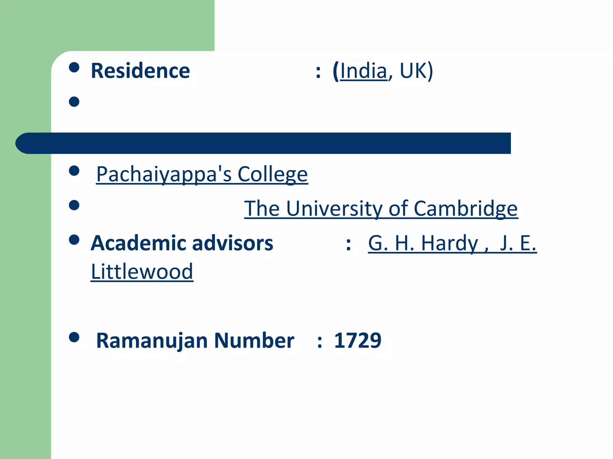  Residence : (India, UK) 
 
 Pachaiyappa's College 
 The University of Cambridge 
 Academic advisors : G. H. Hardy , J. E. 
Littlewood 
 Ramanujan Number : 1729 
 