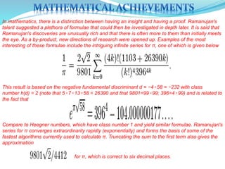 In mathematics, there is a distinction between having an insight and having a proof. Ramanujan's
talent suggested a plethora of formulae that could then be investigated in depth later. It is said that
Ramanujan's discoveries are unusually rich and that there is often more to them than initially meets
the eye. As a by-product, new directions of research were opened up. Examples of the most
interesting of these formulae include the intriguing infinite series for π, one of which is given below
This result is based on the negative fundamental discriminant d = −4×58 = −232 with class
number h(d) = 2 (note that 5×7×13×58 = 26390 and that 9801=99×99; 396=4×99) and is related to
the fact that
Compare to Heegner numbers, which have class number 1 and yield similar formulae. Ramanujan's
series for π converges extraordinarily rapidly (exponentially) and forms the basis of some of the
fastest algorithms currently used to calculate π. Truncating the sum to the first term also gives the
approximation
for π, which is correct to six decimal places.
 