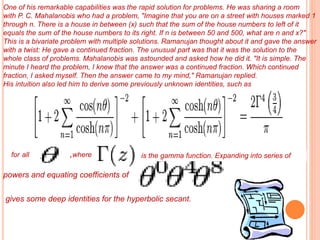 One of his remarkable capabilities was the rapid solution for problems. He was sharing a room
with P. C. Mahalanobis who had a problem, "Imagine that you are on a street with houses marked 1
through n. There is a house in between (x) such that the sum of the house numbers to left of it
equals the sum of the house numbers to its right. If n is between 50 and 500, what are n and x?"
This is a bivariate problem with multiple solutions. Ramanujan thought about it and gave the answer
with a twist: He gave a continued fraction. The unusual part was that it was the solution to the
whole class of problems. Mahalanobis was astounded and asked how he did it. "It is simple. The
minute I heard the problem, I knew that the answer was a continued fraction. Which continued
fraction, I asked myself. Then the answer came to my mind," Ramanujan replied.
His intuition also led him to derive some previously unknown identities, such as
for all ,where is the gamma function. Expanding into series of
powers and equating coefficients of
gives some deep identities for the hyperbolic secant.
 