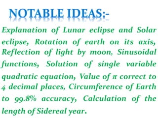 Explanation of Lunar eclipse and Solar
eclipse, Rotation of earth on its axis,
Reflection of light by moon, Sinusoidal
functions, Solution of single variable
quadratic equation, Value of π correct to
4 decimal places, Circumference of Earth
to 99.8% accuracy, Calculation of the
length of Sidereal year.
 